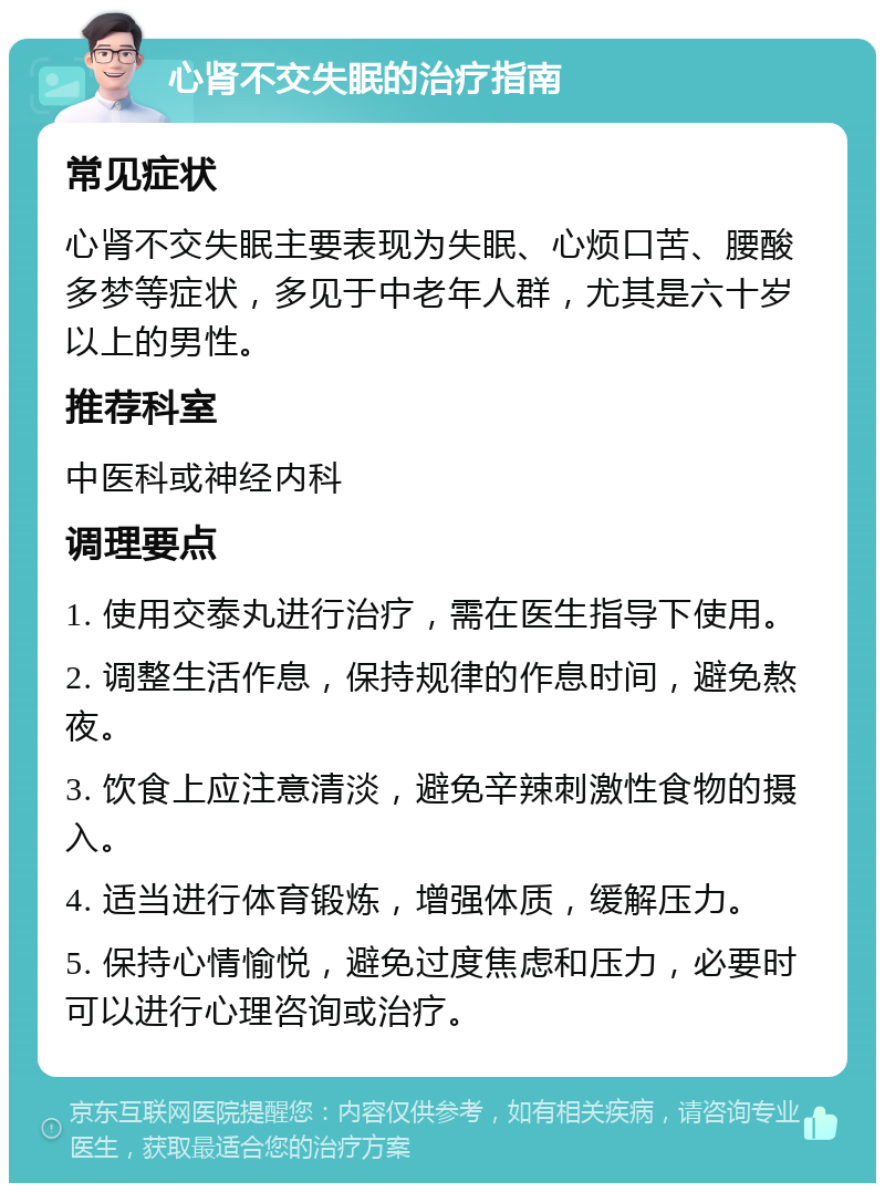 心肾不交失眠的治疗指南 常见症状 心肾不交失眠主要表现为失眠、心烦口苦、腰酸多梦等症状，多见于中老年人群，尤其是六十岁以上的男性。 推荐科室 中医科或神经内科 调理要点 1. 使用交泰丸进行治疗，需在医生指导下使用。 2. 调整生活作息，保持规律的作息时间，避免熬夜。 3. 饮食上应注意清淡，避免辛辣刺激性食物的摄入。 4. 适当进行体育锻炼，增强体质，缓解压力。 5. 保持心情愉悦，避免过度焦虑和压力，必要时可以进行心理咨询或治疗。