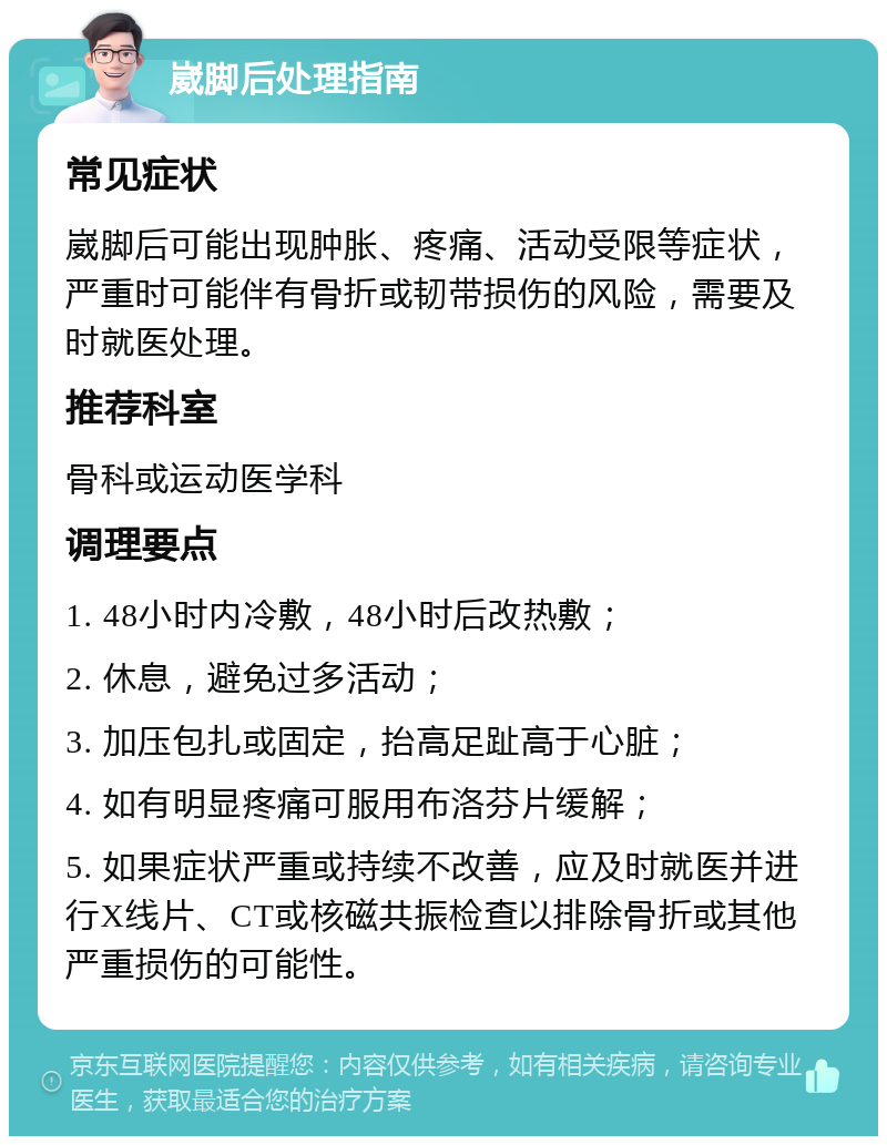 崴脚后处理指南 常见症状 崴脚后可能出现肿胀、疼痛、活动受限等症状，严重时可能伴有骨折或韧带损伤的风险，需要及时就医处理。 推荐科室 骨科或运动医学科 调理要点 1. 48小时内冷敷，48小时后改热敷； 2. 休息，避免过多活动； 3. 加压包扎或固定，抬高足趾高于心脏； 4. 如有明显疼痛可服用布洛芬片缓解； 5. 如果症状严重或持续不改善，应及时就医并进行X线片、CT或核磁共振检查以排除骨折或其他严重损伤的可能性。