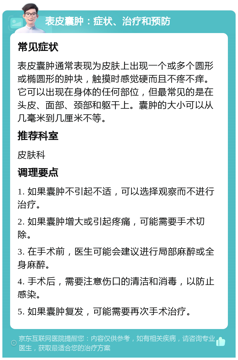 表皮囊肿：症状、治疗和预防 常见症状 表皮囊肿通常表现为皮肤上出现一个或多个圆形或椭圆形的肿块，触摸时感觉硬而且不疼不痒。它可以出现在身体的任何部位，但最常见的是在头皮、面部、颈部和躯干上。囊肿的大小可以从几毫米到几厘米不等。 推荐科室 皮肤科 调理要点 1. 如果囊肿不引起不适，可以选择观察而不进行治疗。 2. 如果囊肿增大或引起疼痛，可能需要手术切除。 3. 在手术前，医生可能会建议进行局部麻醉或全身麻醉。 4. 手术后，需要注意伤口的清洁和消毒，以防止感染。 5. 如果囊肿复发，可能需要再次手术治疗。