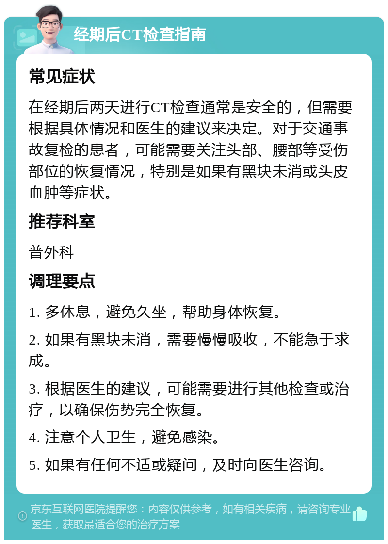 经期后CT检查指南 常见症状 在经期后两天进行CT检查通常是安全的，但需要根据具体情况和医生的建议来决定。对于交通事故复检的患者，可能需要关注头部、腰部等受伤部位的恢复情况，特别是如果有黑块未消或头皮血肿等症状。 推荐科室 普外科 调理要点 1. 多休息，避免久坐，帮助身体恢复。 2. 如果有黑块未消，需要慢慢吸收，不能急于求成。 3. 根据医生的建议，可能需要进行其他检查或治疗，以确保伤势完全恢复。 4. 注意个人卫生，避免感染。 5. 如果有任何不适或疑问，及时向医生咨询。