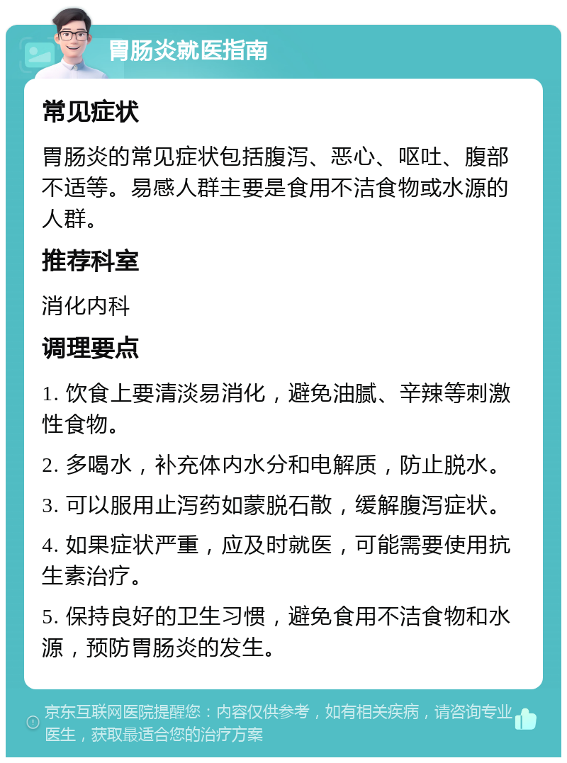 胃肠炎就医指南 常见症状 胃肠炎的常见症状包括腹泻、恶心、呕吐、腹部不适等。易感人群主要是食用不洁食物或水源的人群。 推荐科室 消化内科 调理要点 1. 饮食上要清淡易消化，避免油腻、辛辣等刺激性食物。 2. 多喝水，补充体内水分和电解质，防止脱水。 3. 可以服用止泻药如蒙脱石散，缓解腹泻症状。 4. 如果症状严重，应及时就医，可能需要使用抗生素治疗。 5. 保持良好的卫生习惯，避免食用不洁食物和水源，预防胃肠炎的发生。