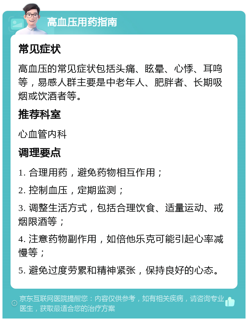 高血压用药指南 常见症状 高血压的常见症状包括头痛、眩晕、心悸、耳鸣等，易感人群主要是中老年人、肥胖者、长期吸烟或饮酒者等。 推荐科室 心血管内科 调理要点 1. 合理用药，避免药物相互作用； 2. 控制血压，定期监测； 3. 调整生活方式，包括合理饮食、适量运动、戒烟限酒等； 4. 注意药物副作用，如倍他乐克可能引起心率减慢等； 5. 避免过度劳累和精神紧张，保持良好的心态。