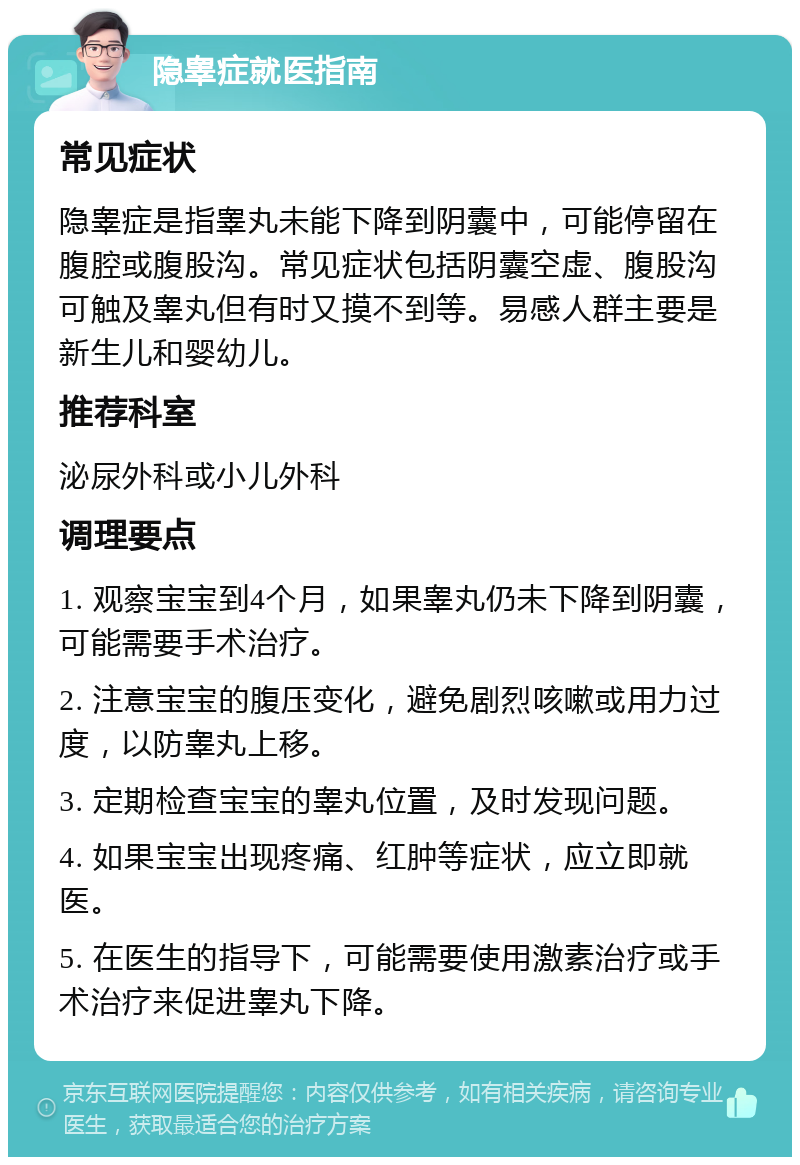 隐睾症就医指南 常见症状 隐睾症是指睾丸未能下降到阴囊中，可能停留在腹腔或腹股沟。常见症状包括阴囊空虚、腹股沟可触及睾丸但有时又摸不到等。易感人群主要是新生儿和婴幼儿。 推荐科室 泌尿外科或小儿外科 调理要点 1. 观察宝宝到4个月，如果睾丸仍未下降到阴囊，可能需要手术治疗。 2. 注意宝宝的腹压变化，避免剧烈咳嗽或用力过度，以防睾丸上移。 3. 定期检查宝宝的睾丸位置，及时发现问题。 4. 如果宝宝出现疼痛、红肿等症状，应立即就医。 5. 在医生的指导下，可能需要使用激素治疗或手术治疗来促进睾丸下降。