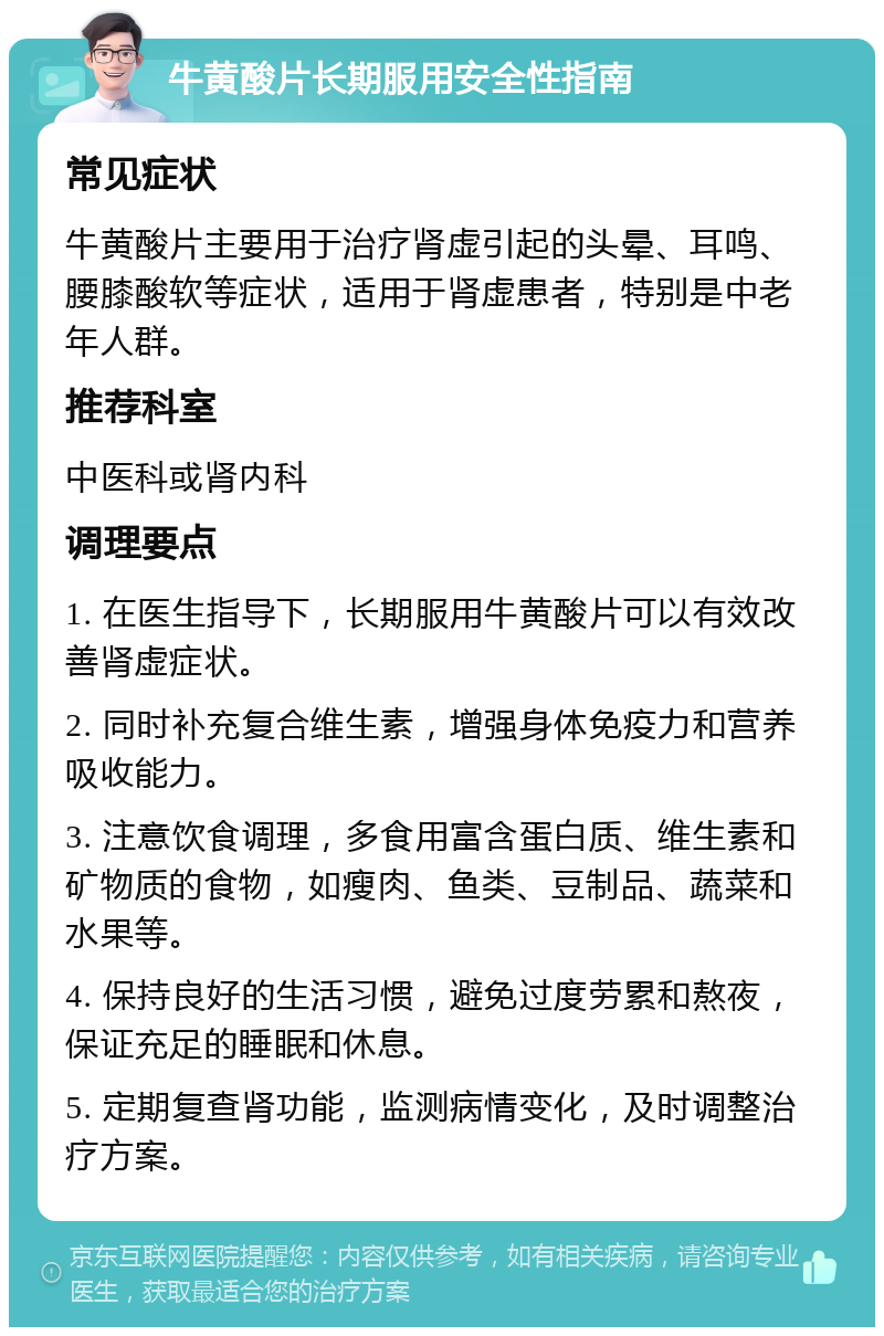 牛黄酸片长期服用安全性指南 常见症状 牛黄酸片主要用于治疗肾虚引起的头晕、耳鸣、腰膝酸软等症状，适用于肾虚患者，特别是中老年人群。 推荐科室 中医科或肾内科 调理要点 1. 在医生指导下，长期服用牛黄酸片可以有效改善肾虚症状。 2. 同时补充复合维生素，增强身体免疫力和营养吸收能力。 3. 注意饮食调理，多食用富含蛋白质、维生素和矿物质的食物，如瘦肉、鱼类、豆制品、蔬菜和水果等。 4. 保持良好的生活习惯，避免过度劳累和熬夜，保证充足的睡眠和休息。 5. 定期复查肾功能，监测病情变化，及时调整治疗方案。