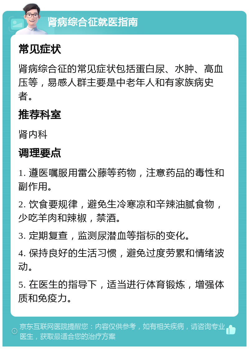 肾病综合征就医指南 常见症状 肾病综合征的常见症状包括蛋白尿、水肿、高血压等，易感人群主要是中老年人和有家族病史者。 推荐科室 肾内科 调理要点 1. 遵医嘱服用雷公藤等药物，注意药品的毒性和副作用。 2. 饮食要规律，避免生冷寒凉和辛辣油腻食物，少吃羊肉和辣椒，禁酒。 3. 定期复查，监测尿潜血等指标的变化。 4. 保持良好的生活习惯，避免过度劳累和情绪波动。 5. 在医生的指导下，适当进行体育锻炼，增强体质和免疫力。