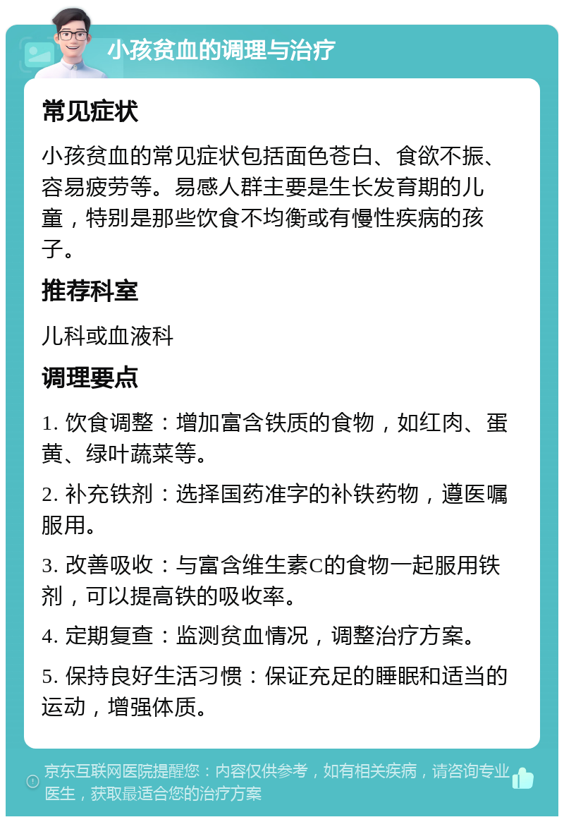 小孩贫血的调理与治疗 常见症状 小孩贫血的常见症状包括面色苍白、食欲不振、容易疲劳等。易感人群主要是生长发育期的儿童，特别是那些饮食不均衡或有慢性疾病的孩子。 推荐科室 儿科或血液科 调理要点 1. 饮食调整：增加富含铁质的食物，如红肉、蛋黄、绿叶蔬菜等。 2. 补充铁剂：选择国药准字的补铁药物，遵医嘱服用。 3. 改善吸收：与富含维生素C的食物一起服用铁剂，可以提高铁的吸收率。 4. 定期复查：监测贫血情况，调整治疗方案。 5. 保持良好生活习惯：保证充足的睡眠和适当的运动，增强体质。