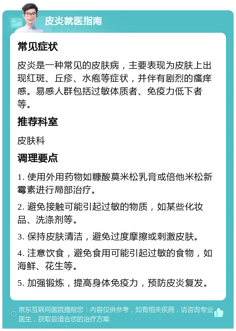 皮炎就医指南 常见症状 皮炎是一种常见的皮肤病，主要表现为皮肤上出现红斑、丘疹、水疱等症状，并伴有剧烈的瘙痒感。易感人群包括过敏体质者、免疫力低下者等。 推荐科室 皮肤科 调理要点 1. 使用外用药物如糠酸莫米松乳膏或倍他米松新霉素进行局部治疗。 2. 避免接触可能引起过敏的物质，如某些化妆品、洗涤剂等。 3. 保持皮肤清洁，避免过度摩擦或刺激皮肤。 4. 注意饮食，避免食用可能引起过敏的食物，如海鲜、花生等。 5. 加强锻炼，提高身体免疫力，预防皮炎复发。