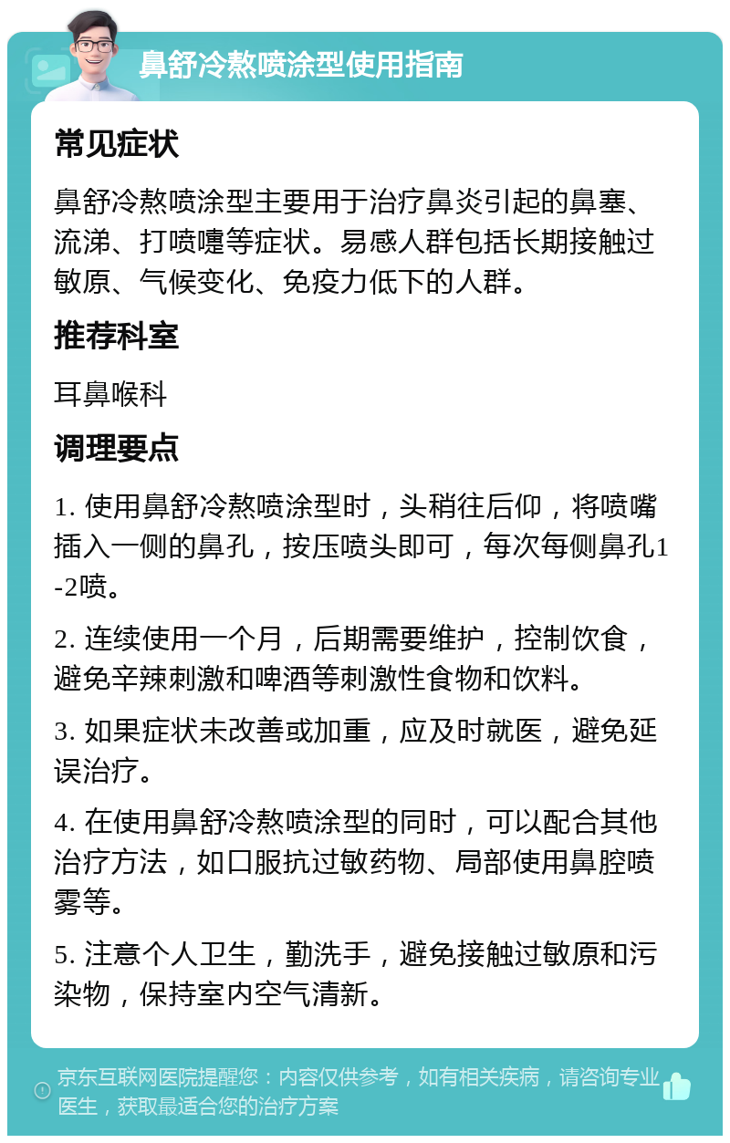 鼻舒冷熬喷涂型使用指南 常见症状 鼻舒冷熬喷涂型主要用于治疗鼻炎引起的鼻塞、流涕、打喷嚏等症状。易感人群包括长期接触过敏原、气候变化、免疫力低下的人群。 推荐科室 耳鼻喉科 调理要点 1. 使用鼻舒冷熬喷涂型时，头稍往后仰，将喷嘴插入一侧的鼻孔，按压喷头即可，每次每侧鼻孔1-2喷。 2. 连续使用一个月，后期需要维护，控制饮食，避免辛辣刺激和啤酒等刺激性食物和饮料。 3. 如果症状未改善或加重，应及时就医，避免延误治疗。 4. 在使用鼻舒冷熬喷涂型的同时，可以配合其他治疗方法，如口服抗过敏药物、局部使用鼻腔喷雾等。 5. 注意个人卫生，勤洗手，避免接触过敏原和污染物，保持室内空气清新。