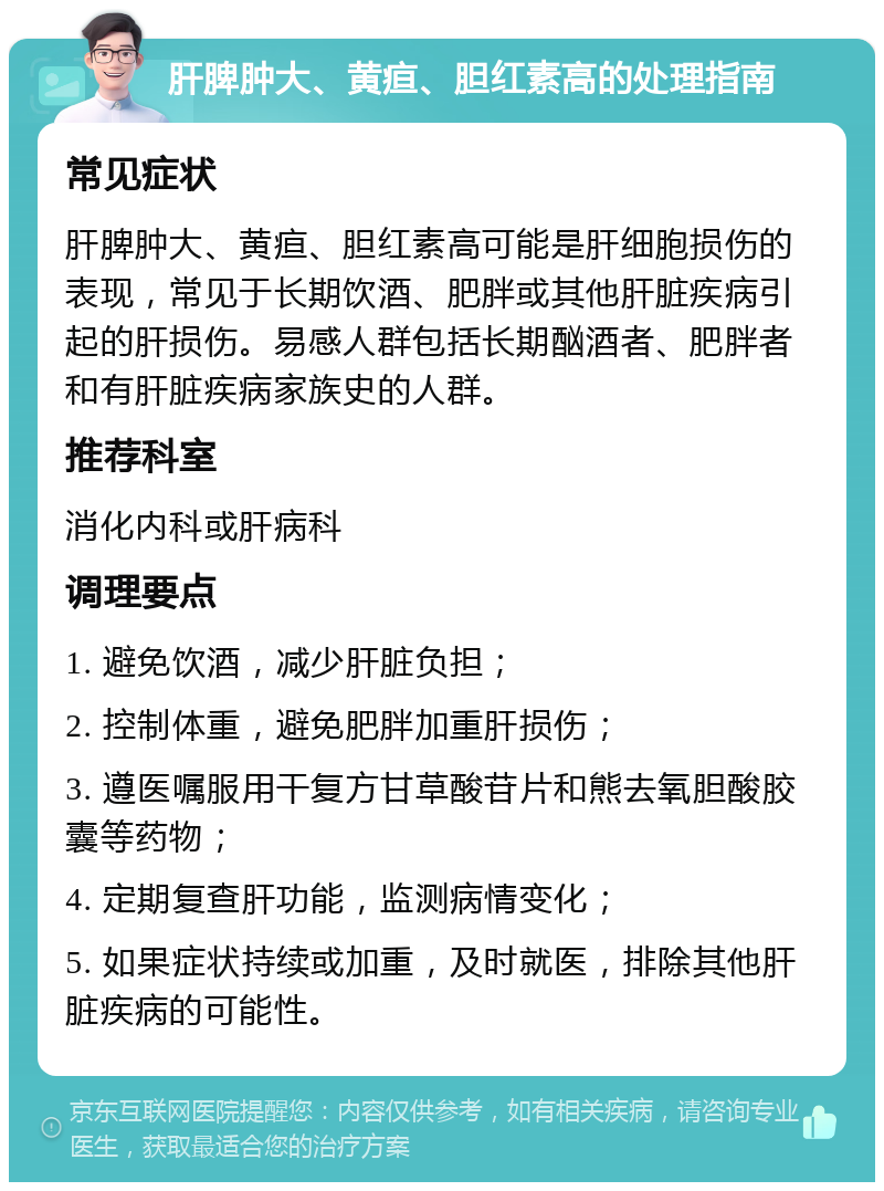 肝脾肿大、黄疸、胆红素高的处理指南 常见症状 肝脾肿大、黄疸、胆红素高可能是肝细胞损伤的表现，常见于长期饮酒、肥胖或其他肝脏疾病引起的肝损伤。易感人群包括长期酗酒者、肥胖者和有肝脏疾病家族史的人群。 推荐科室 消化内科或肝病科 调理要点 1. 避免饮酒，减少肝脏负担； 2. 控制体重，避免肥胖加重肝损伤； 3. 遵医嘱服用干复方甘草酸苷片和熊去氧胆酸胶囊等药物； 4. 定期复查肝功能，监测病情变化； 5. 如果症状持续或加重，及时就医，排除其他肝脏疾病的可能性。