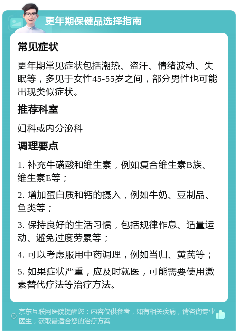 更年期保健品选择指南 常见症状 更年期常见症状包括潮热、盗汗、情绪波动、失眠等，多见于女性45-55岁之间，部分男性也可能出现类似症状。 推荐科室 妇科或内分泌科 调理要点 1. 补充牛磺酸和维生素，例如复合维生素B族、维生素E等； 2. 增加蛋白质和钙的摄入，例如牛奶、豆制品、鱼类等； 3. 保持良好的生活习惯，包括规律作息、适量运动、避免过度劳累等； 4. 可以考虑服用中药调理，例如当归、黄芪等； 5. 如果症状严重，应及时就医，可能需要使用激素替代疗法等治疗方法。