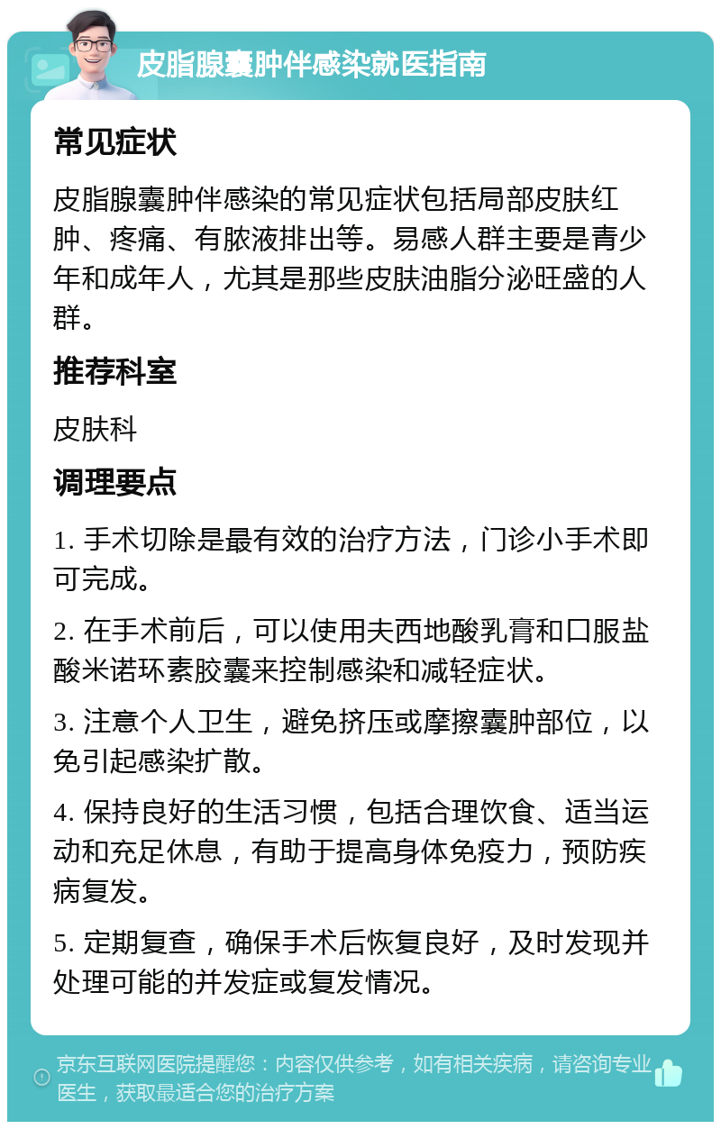 皮脂腺囊肿伴感染就医指南 常见症状 皮脂腺囊肿伴感染的常见症状包括局部皮肤红肿、疼痛、有脓液排出等。易感人群主要是青少年和成年人，尤其是那些皮肤油脂分泌旺盛的人群。 推荐科室 皮肤科 调理要点 1. 手术切除是最有效的治疗方法，门诊小手术即可完成。 2. 在手术前后，可以使用夫西地酸乳膏和口服盐酸米诺环素胶囊来控制感染和减轻症状。 3. 注意个人卫生，避免挤压或摩擦囊肿部位，以免引起感染扩散。 4. 保持良好的生活习惯，包括合理饮食、适当运动和充足休息，有助于提高身体免疫力，预防疾病复发。 5. 定期复查，确保手术后恢复良好，及时发现并处理可能的并发症或复发情况。