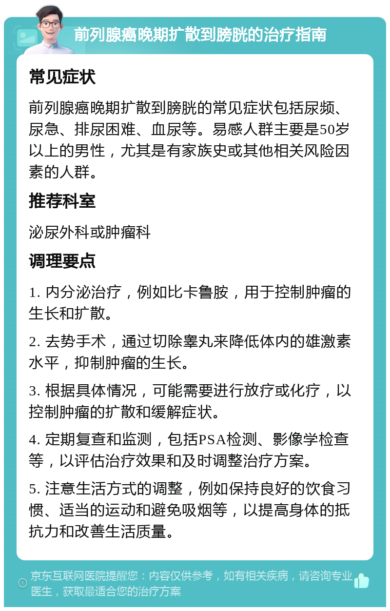 前列腺癌晚期扩散到膀胱的治疗指南 常见症状 前列腺癌晚期扩散到膀胱的常见症状包括尿频、尿急、排尿困难、血尿等。易感人群主要是50岁以上的男性，尤其是有家族史或其他相关风险因素的人群。 推荐科室 泌尿外科或肿瘤科 调理要点 1. 内分泌治疗，例如比卡鲁胺，用于控制肿瘤的生长和扩散。 2. 去势手术，通过切除睾丸来降低体内的雄激素水平，抑制肿瘤的生长。 3. 根据具体情况，可能需要进行放疗或化疗，以控制肿瘤的扩散和缓解症状。 4. 定期复查和监测，包括PSA检测、影像学检查等，以评估治疗效果和及时调整治疗方案。 5. 注意生活方式的调整，例如保持良好的饮食习惯、适当的运动和避免吸烟等，以提高身体的抵抗力和改善生活质量。