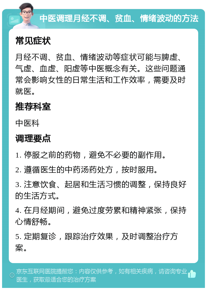 中医调理月经不调、贫血、情绪波动的方法 常见症状 月经不调、贫血、情绪波动等症状可能与脾虚、气虚、血虚、阳虚等中医概念有关。这些问题通常会影响女性的日常生活和工作效率，需要及时就医。 推荐科室 中医科 调理要点 1. 停服之前的药物，避免不必要的副作用。 2. 遵循医生的中药汤药处方，按时服用。 3. 注意饮食、起居和生活习惯的调整，保持良好的生活方式。 4. 在月经期间，避免过度劳累和精神紧张，保持心情舒畅。 5. 定期复诊，跟踪治疗效果，及时调整治疗方案。