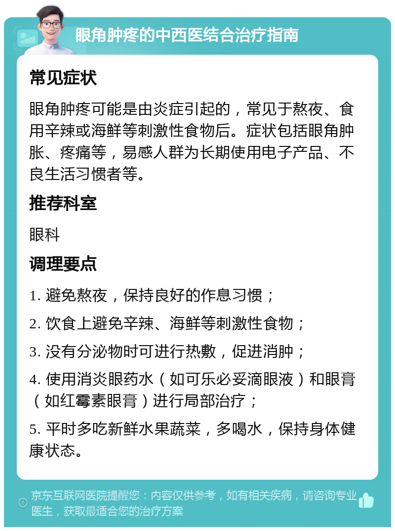 眼角肿疼的中西医结合治疗指南 常见症状 眼角肿疼可能是由炎症引起的，常见于熬夜、食用辛辣或海鲜等刺激性食物后。症状包括眼角肿胀、疼痛等，易感人群为长期使用电子产品、不良生活习惯者等。 推荐科室 眼科 调理要点 1. 避免熬夜，保持良好的作息习惯； 2. 饮食上避免辛辣、海鲜等刺激性食物； 3. 没有分泌物时可进行热敷，促进消肿； 4. 使用消炎眼药水（如可乐必妥滴眼液）和眼膏（如红霉素眼膏）进行局部治疗； 5. 平时多吃新鲜水果蔬菜，多喝水，保持身体健康状态。