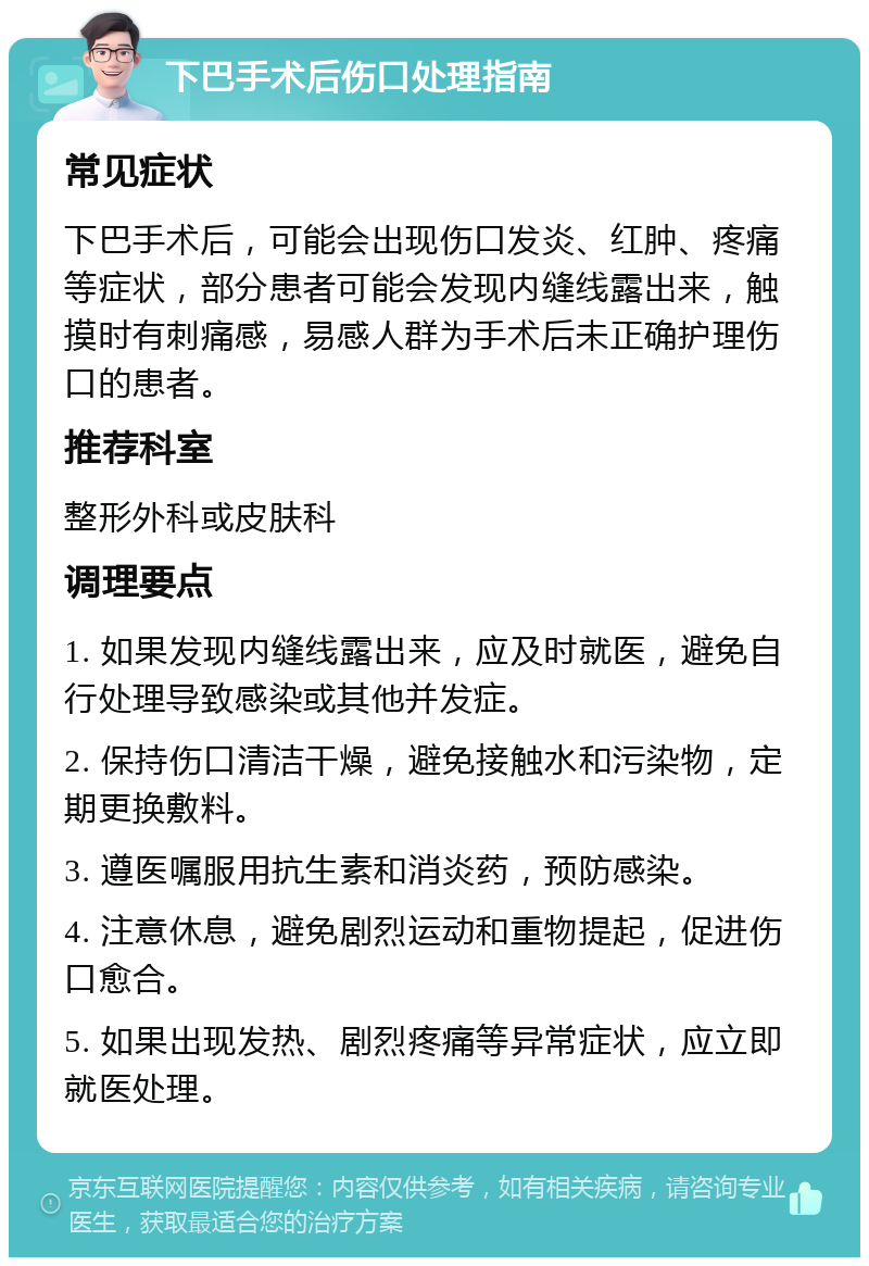 下巴手术后伤口处理指南 常见症状 下巴手术后，可能会出现伤口发炎、红肿、疼痛等症状，部分患者可能会发现内缝线露出来，触摸时有刺痛感，易感人群为手术后未正确护理伤口的患者。 推荐科室 整形外科或皮肤科 调理要点 1. 如果发现内缝线露出来，应及时就医，避免自行处理导致感染或其他并发症。 2. 保持伤口清洁干燥，避免接触水和污染物，定期更换敷料。 3. 遵医嘱服用抗生素和消炎药，预防感染。 4. 注意休息，避免剧烈运动和重物提起，促进伤口愈合。 5. 如果出现发热、剧烈疼痛等异常症状，应立即就医处理。