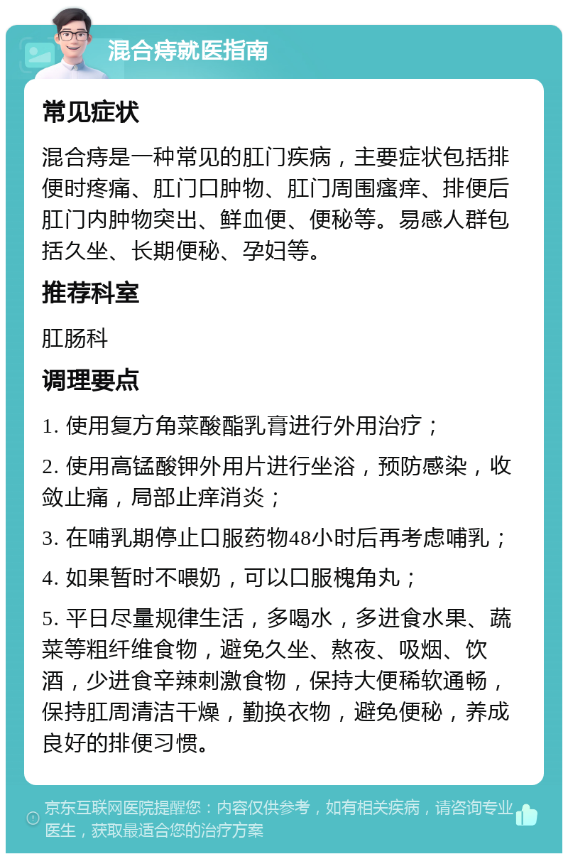 混合痔就医指南 常见症状 混合痔是一种常见的肛门疾病，主要症状包括排便时疼痛、肛门口肿物、肛门周围瘙痒、排便后肛门内肿物突出、鲜血便、便秘等。易感人群包括久坐、长期便秘、孕妇等。 推荐科室 肛肠科 调理要点 1. 使用复方角菜酸酯乳膏进行外用治疗； 2. 使用高锰酸钾外用片进行坐浴，预防感染，收敛止痛，局部止痒消炎； 3. 在哺乳期停止口服药物48小时后再考虑哺乳； 4. 如果暂时不喂奶，可以口服槐角丸； 5. 平日尽量规律生活，多喝水，多进食水果、蔬菜等粗纤维食物，避免久坐、熬夜、吸烟、饮酒，少进食辛辣刺激食物，保持大便稀软通畅，保持肛周清洁干燥，勤换衣物，避免便秘，养成良好的排便习惯。