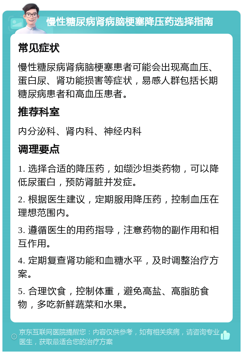 慢性糖尿病肾病脑梗塞降压药选择指南 常见症状 慢性糖尿病肾病脑梗塞患者可能会出现高血压、蛋白尿、肾功能损害等症状，易感人群包括长期糖尿病患者和高血压患者。 推荐科室 内分泌科、肾内科、神经内科 调理要点 1. 选择合适的降压药，如缬沙坦类药物，可以降低尿蛋白，预防肾脏并发症。 2. 根据医生建议，定期服用降压药，控制血压在理想范围内。 3. 遵循医生的用药指导，注意药物的副作用和相互作用。 4. 定期复查肾功能和血糖水平，及时调整治疗方案。 5. 合理饮食，控制体重，避免高盐、高脂肪食物，多吃新鲜蔬菜和水果。