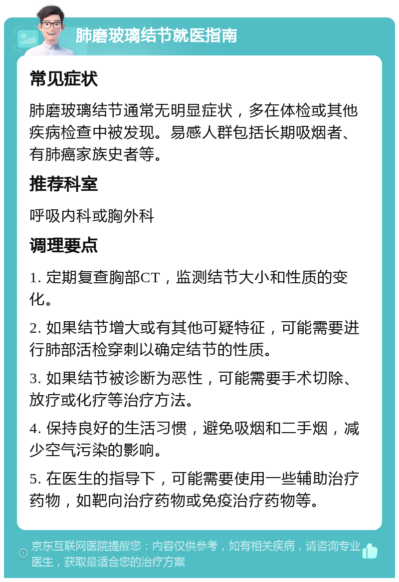 肺磨玻璃结节就医指南 常见症状 肺磨玻璃结节通常无明显症状，多在体检或其他疾病检查中被发现。易感人群包括长期吸烟者、有肺癌家族史者等。 推荐科室 呼吸内科或胸外科 调理要点 1. 定期复查胸部CT，监测结节大小和性质的变化。 2. 如果结节增大或有其他可疑特征，可能需要进行肺部活检穿刺以确定结节的性质。 3. 如果结节被诊断为恶性，可能需要手术切除、放疗或化疗等治疗方法。 4. 保持良好的生活习惯，避免吸烟和二手烟，减少空气污染的影响。 5. 在医生的指导下，可能需要使用一些辅助治疗药物，如靶向治疗药物或免疫治疗药物等。