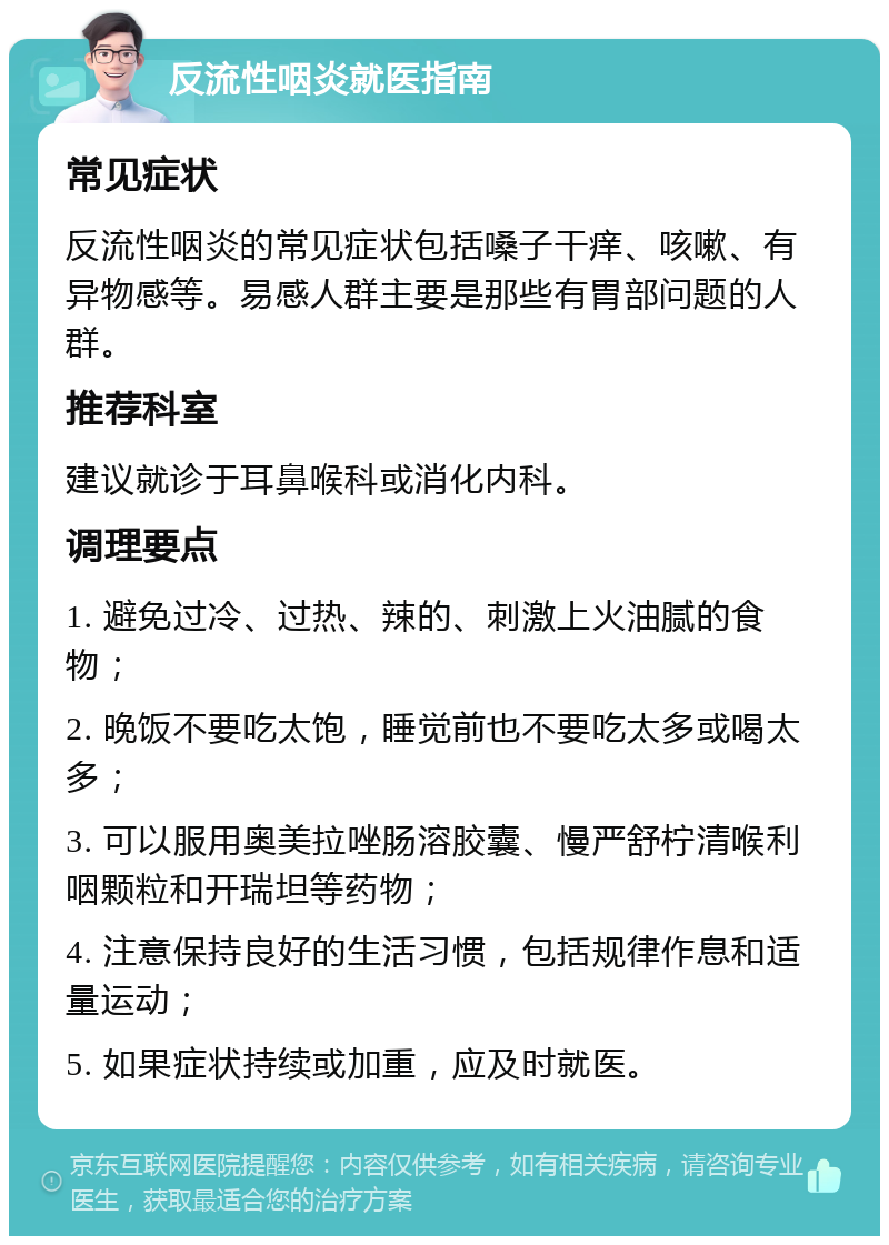 反流性咽炎就医指南 常见症状 反流性咽炎的常见症状包括嗓子干痒、咳嗽、有异物感等。易感人群主要是那些有胃部问题的人群。 推荐科室 建议就诊于耳鼻喉科或消化内科。 调理要点 1. 避免过冷、过热、辣的、刺激上火油腻的食物； 2. 晚饭不要吃太饱，睡觉前也不要吃太多或喝太多； 3. 可以服用奥美拉唑肠溶胶囊、慢严舒柠清喉利咽颗粒和开瑞坦等药物； 4. 注意保持良好的生活习惯，包括规律作息和适量运动； 5. 如果症状持续或加重，应及时就医。