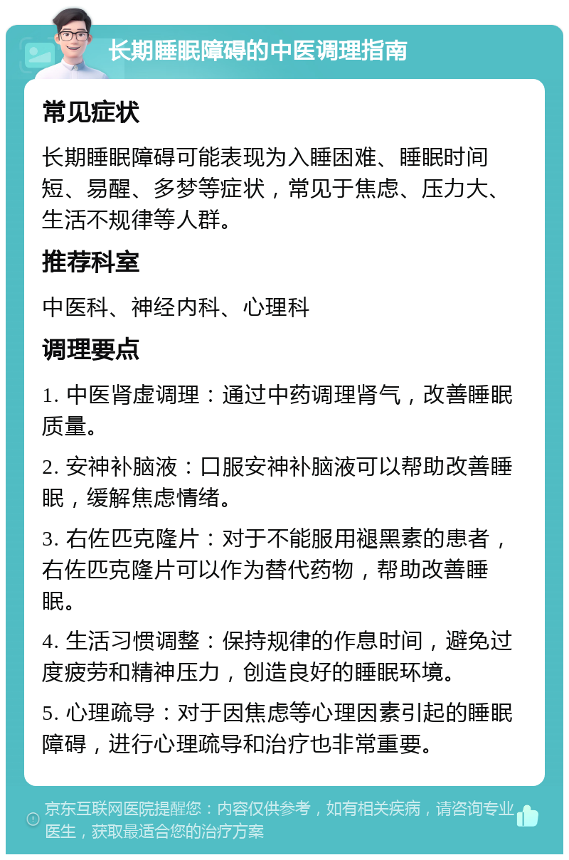 长期睡眠障碍的中医调理指南 常见症状 长期睡眠障碍可能表现为入睡困难、睡眠时间短、易醒、多梦等症状，常见于焦虑、压力大、生活不规律等人群。 推荐科室 中医科、神经内科、心理科 调理要点 1. 中医肾虚调理：通过中药调理肾气，改善睡眠质量。 2. 安神补脑液：口服安神补脑液可以帮助改善睡眠，缓解焦虑情绪。 3. 右佐匹克隆片：对于不能服用褪黑素的患者，右佐匹克隆片可以作为替代药物，帮助改善睡眠。 4. 生活习惯调整：保持规律的作息时间，避免过度疲劳和精神压力，创造良好的睡眠环境。 5. 心理疏导：对于因焦虑等心理因素引起的睡眠障碍，进行心理疏导和治疗也非常重要。