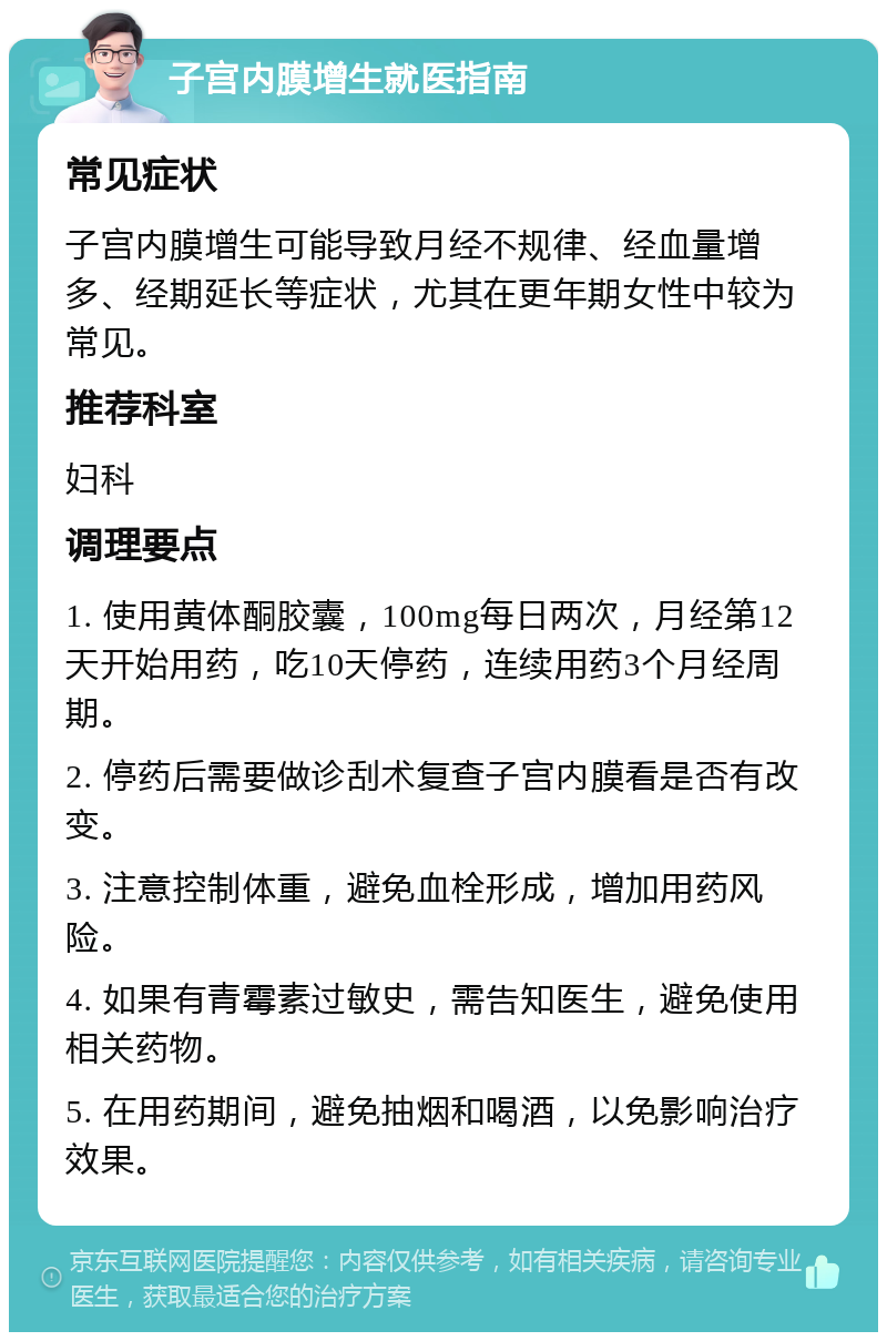 子宫内膜增生就医指南 常见症状 子宫内膜增生可能导致月经不规律、经血量增多、经期延长等症状，尤其在更年期女性中较为常见。 推荐科室 妇科 调理要点 1. 使用黄体酮胶囊，100mg每日两次，月经第12天开始用药，吃10天停药，连续用药3个月经周期。 2. 停药后需要做诊刮术复查子宫内膜看是否有改变。 3. 注意控制体重，避免血栓形成，增加用药风险。 4. 如果有青霉素过敏史，需告知医生，避免使用相关药物。 5. 在用药期间，避免抽烟和喝酒，以免影响治疗效果。