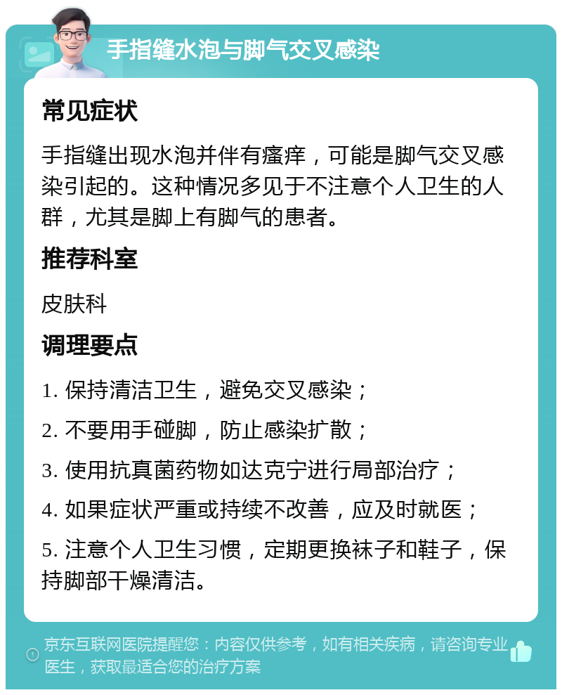 手指缝水泡与脚气交叉感染 常见症状 手指缝出现水泡并伴有瘙痒，可能是脚气交叉感染引起的。这种情况多见于不注意个人卫生的人群，尤其是脚上有脚气的患者。 推荐科室 皮肤科 调理要点 1. 保持清洁卫生，避免交叉感染； 2. 不要用手碰脚，防止感染扩散； 3. 使用抗真菌药物如达克宁进行局部治疗； 4. 如果症状严重或持续不改善，应及时就医； 5. 注意个人卫生习惯，定期更换袜子和鞋子，保持脚部干燥清洁。