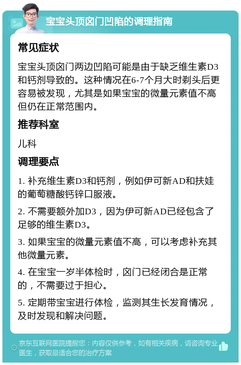 宝宝头顶囟门凹陷的调理指南 常见症状 宝宝头顶囟门两边凹陷可能是由于缺乏维生素D3和钙剂导致的。这种情况在6-7个月大时剃头后更容易被发现，尤其是如果宝宝的微量元素值不高但仍在正常范围内。 推荐科室 儿科 调理要点 1. 补充维生素D3和钙剂，例如伊可新AD和扶娃的葡萄糖酸钙锌口服液。 2. 不需要额外加D3，因为伊可新AD已经包含了足够的维生素D3。 3. 如果宝宝的微量元素值不高，可以考虑补充其他微量元素。 4. 在宝宝一岁半体检时，囟门已经闭合是正常的，不需要过于担心。 5. 定期带宝宝进行体检，监测其生长发育情况，及时发现和解决问题。