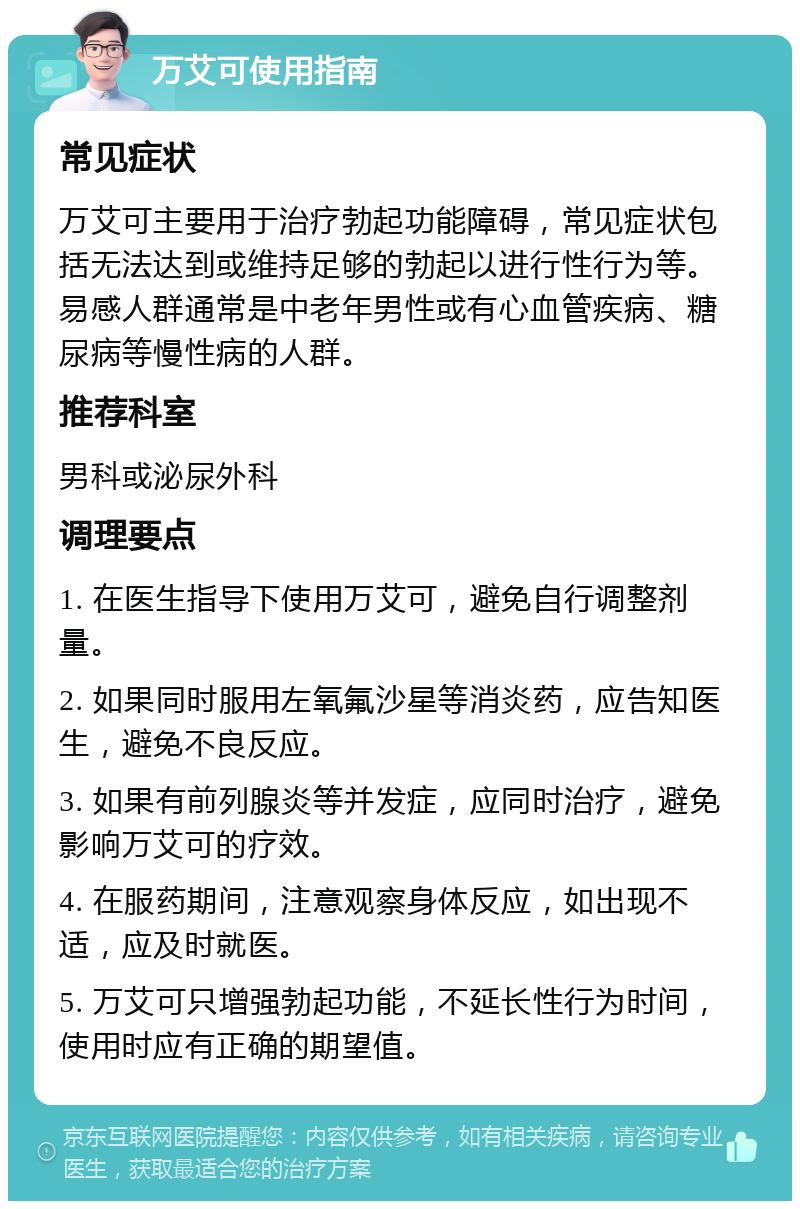 万艾可使用指南 常见症状 万艾可主要用于治疗勃起功能障碍，常见症状包括无法达到或维持足够的勃起以进行性行为等。易感人群通常是中老年男性或有心血管疾病、糖尿病等慢性病的人群。 推荐科室 男科或泌尿外科 调理要点 1. 在医生指导下使用万艾可，避免自行调整剂量。 2. 如果同时服用左氧氟沙星等消炎药，应告知医生，避免不良反应。 3. 如果有前列腺炎等并发症，应同时治疗，避免影响万艾可的疗效。 4. 在服药期间，注意观察身体反应，如出现不适，应及时就医。 5. 万艾可只增强勃起功能，不延长性行为时间，使用时应有正确的期望值。