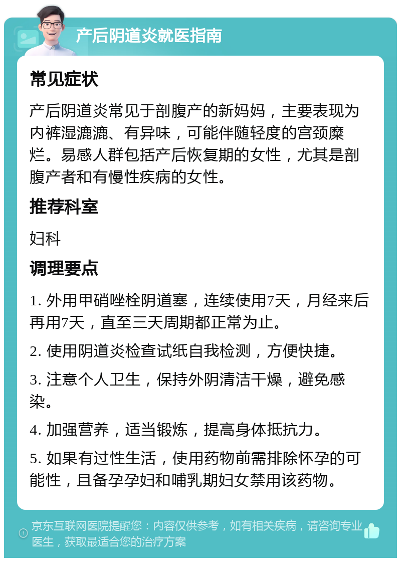 产后阴道炎就医指南 常见症状 产后阴道炎常见于剖腹产的新妈妈，主要表现为内裤湿漉漉、有异味，可能伴随轻度的宫颈糜烂。易感人群包括产后恢复期的女性，尤其是剖腹产者和有慢性疾病的女性。 推荐科室 妇科 调理要点 1. 外用甲硝唑栓阴道塞，连续使用7天，月经来后再用7天，直至三天周期都正常为止。 2. 使用阴道炎检查试纸自我检测，方便快捷。 3. 注意个人卫生，保持外阴清洁干燥，避免感染。 4. 加强营养，适当锻炼，提高身体抵抗力。 5. 如果有过性生活，使用药物前需排除怀孕的可能性，且备孕孕妇和哺乳期妇女禁用该药物。