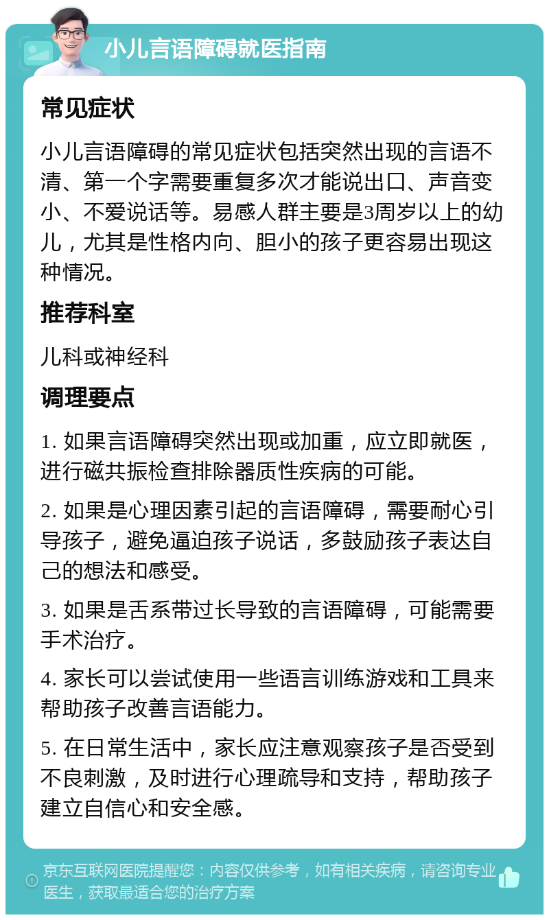 小儿言语障碍就医指南 常见症状 小儿言语障碍的常见症状包括突然出现的言语不清、第一个字需要重复多次才能说出口、声音变小、不爱说话等。易感人群主要是3周岁以上的幼儿，尤其是性格内向、胆小的孩子更容易出现这种情况。 推荐科室 儿科或神经科 调理要点 1. 如果言语障碍突然出现或加重，应立即就医，进行磁共振检查排除器质性疾病的可能。 2. 如果是心理因素引起的言语障碍，需要耐心引导孩子，避免逼迫孩子说话，多鼓励孩子表达自己的想法和感受。 3. 如果是舌系带过长导致的言语障碍，可能需要手术治疗。 4. 家长可以尝试使用一些语言训练游戏和工具来帮助孩子改善言语能力。 5. 在日常生活中，家长应注意观察孩子是否受到不良刺激，及时进行心理疏导和支持，帮助孩子建立自信心和安全感。