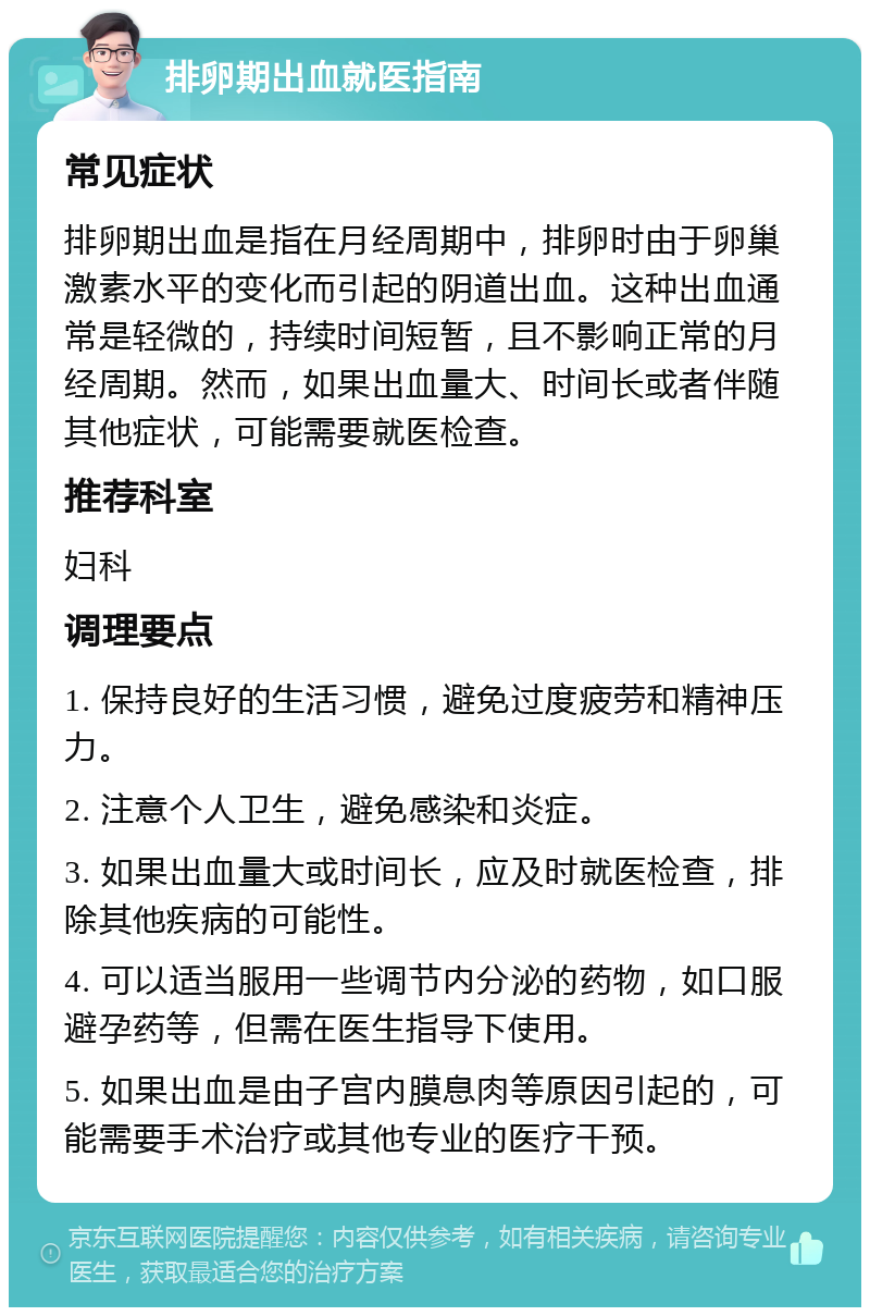 排卵期出血就医指南 常见症状 排卵期出血是指在月经周期中，排卵时由于卵巢激素水平的变化而引起的阴道出血。这种出血通常是轻微的，持续时间短暂，且不影响正常的月经周期。然而，如果出血量大、时间长或者伴随其他症状，可能需要就医检查。 推荐科室 妇科 调理要点 1. 保持良好的生活习惯，避免过度疲劳和精神压力。 2. 注意个人卫生，避免感染和炎症。 3. 如果出血量大或时间长，应及时就医检查，排除其他疾病的可能性。 4. 可以适当服用一些调节内分泌的药物，如口服避孕药等，但需在医生指导下使用。 5. 如果出血是由子宫内膜息肉等原因引起的，可能需要手术治疗或其他专业的医疗干预。