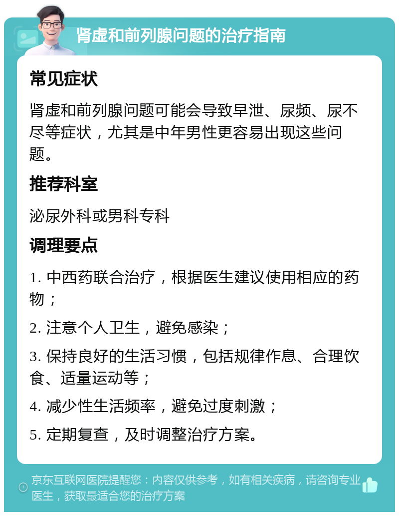 肾虚和前列腺问题的治疗指南 常见症状 肾虚和前列腺问题可能会导致早泄、尿频、尿不尽等症状，尤其是中年男性更容易出现这些问题。 推荐科室 泌尿外科或男科专科 调理要点 1. 中西药联合治疗，根据医生建议使用相应的药物； 2. 注意个人卫生，避免感染； 3. 保持良好的生活习惯，包括规律作息、合理饮食、适量运动等； 4. 减少性生活频率，避免过度刺激； 5. 定期复查，及时调整治疗方案。