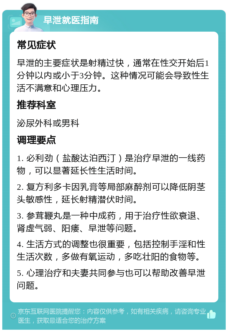 早泄就医指南 常见症状 早泄的主要症状是射精过快，通常在性交开始后1分钟以内或小于3分钟。这种情况可能会导致性生活不满意和心理压力。 推荐科室 泌尿外科或男科 调理要点 1. 必利劲（盐酸达泊西汀）是治疗早泄的一线药物，可以显著延长性生活时间。 2. 复方利多卡因乳膏等局部麻醉剂可以降低阴茎头敏感性，延长射精潜伏时间。 3. 参茸鞭丸是一种中成药，用于治疗性欲衰退、肾虚气弱、阳痿、早泄等问题。 4. 生活方式的调整也很重要，包括控制手淫和性生活次数，多做有氧运动，多吃壮阳的食物等。 5. 心理治疗和夫妻共同参与也可以帮助改善早泄问题。