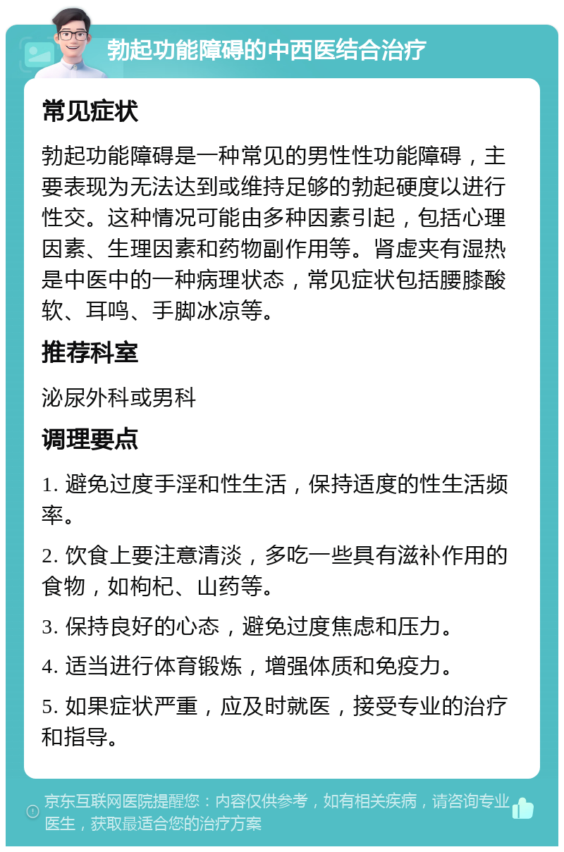 勃起功能障碍的中西医结合治疗 常见症状 勃起功能障碍是一种常见的男性性功能障碍，主要表现为无法达到或维持足够的勃起硬度以进行性交。这种情况可能由多种因素引起，包括心理因素、生理因素和药物副作用等。肾虚夹有湿热是中医中的一种病理状态，常见症状包括腰膝酸软、耳鸣、手脚冰凉等。 推荐科室 泌尿外科或男科 调理要点 1. 避免过度手淫和性生活，保持适度的性生活频率。 2. 饮食上要注意清淡，多吃一些具有滋补作用的食物，如枸杞、山药等。 3. 保持良好的心态，避免过度焦虑和压力。 4. 适当进行体育锻炼，增强体质和免疫力。 5. 如果症状严重，应及时就医，接受专业的治疗和指导。