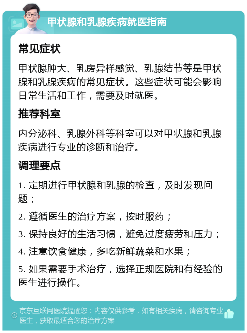 甲状腺和乳腺疾病就医指南 常见症状 甲状腺肿大、乳房异样感觉、乳腺结节等是甲状腺和乳腺疾病的常见症状。这些症状可能会影响日常生活和工作，需要及时就医。 推荐科室 内分泌科、乳腺外科等科室可以对甲状腺和乳腺疾病进行专业的诊断和治疗。 调理要点 1. 定期进行甲状腺和乳腺的检查，及时发现问题； 2. 遵循医生的治疗方案，按时服药； 3. 保持良好的生活习惯，避免过度疲劳和压力； 4. 注意饮食健康，多吃新鲜蔬菜和水果； 5. 如果需要手术治疗，选择正规医院和有经验的医生进行操作。