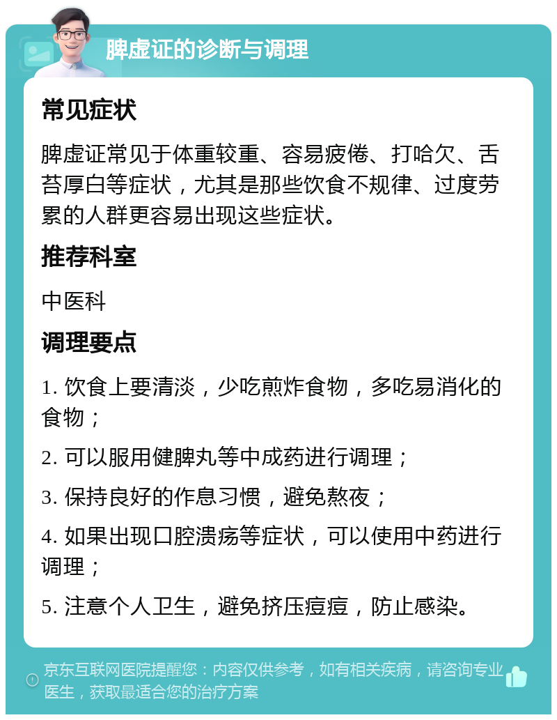 脾虚证的诊断与调理 常见症状 脾虚证常见于体重较重、容易疲倦、打哈欠、舌苔厚白等症状，尤其是那些饮食不规律、过度劳累的人群更容易出现这些症状。 推荐科室 中医科 调理要点 1. 饮食上要清淡，少吃煎炸食物，多吃易消化的食物； 2. 可以服用健脾丸等中成药进行调理； 3. 保持良好的作息习惯，避免熬夜； 4. 如果出现口腔溃疡等症状，可以使用中药进行调理； 5. 注意个人卫生，避免挤压痘痘，防止感染。