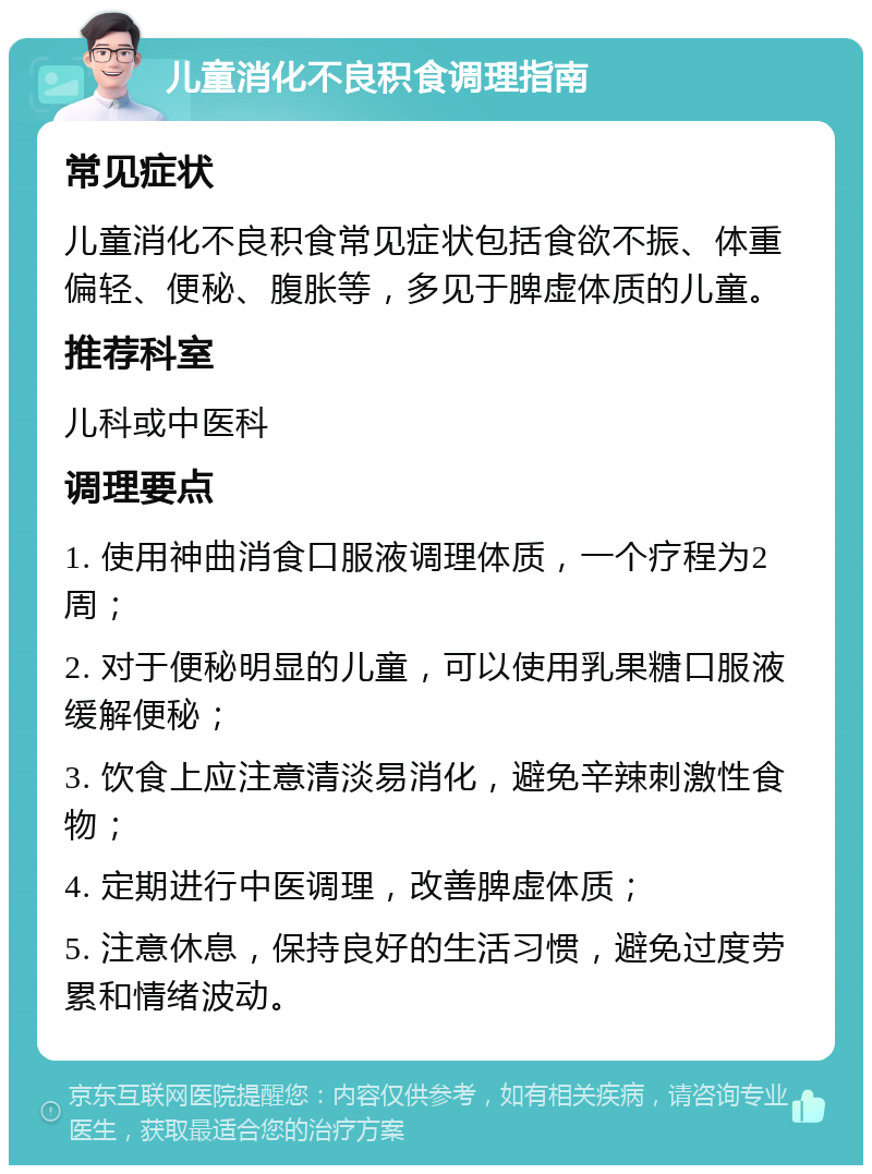 儿童消化不良积食调理指南 常见症状 儿童消化不良积食常见症状包括食欲不振、体重偏轻、便秘、腹胀等，多见于脾虚体质的儿童。 推荐科室 儿科或中医科 调理要点 1. 使用神曲消食口服液调理体质，一个疗程为2周； 2. 对于便秘明显的儿童，可以使用乳果糖口服液缓解便秘； 3. 饮食上应注意清淡易消化，避免辛辣刺激性食物； 4. 定期进行中医调理，改善脾虚体质； 5. 注意休息，保持良好的生活习惯，避免过度劳累和情绪波动。