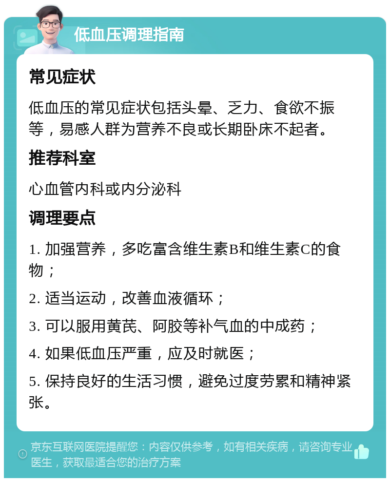 低血压调理指南 常见症状 低血压的常见症状包括头晕、乏力、食欲不振等，易感人群为营养不良或长期卧床不起者。 推荐科室 心血管内科或内分泌科 调理要点 1. 加强营养，多吃富含维生素B和维生素C的食物； 2. 适当运动，改善血液循环； 3. 可以服用黄芪、阿胶等补气血的中成药； 4. 如果低血压严重，应及时就医； 5. 保持良好的生活习惯，避免过度劳累和精神紧张。