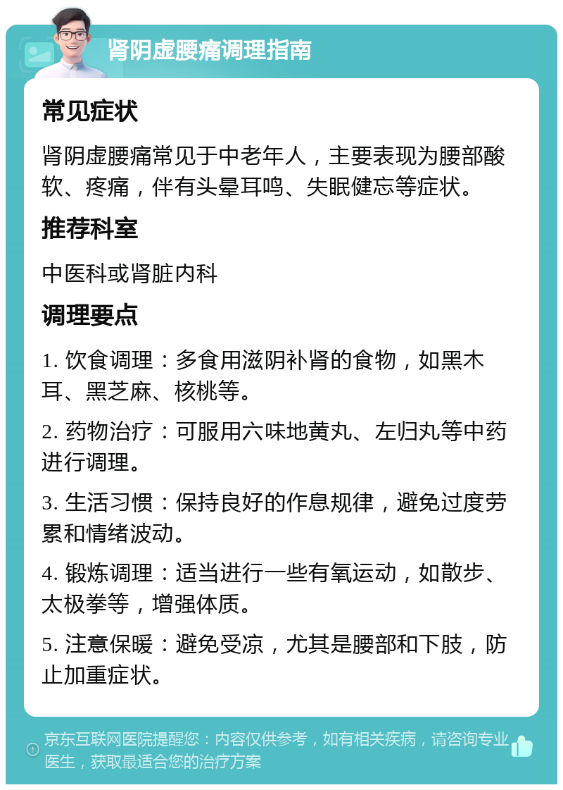 肾阴虚腰痛调理指南 常见症状 肾阴虚腰痛常见于中老年人，主要表现为腰部酸软、疼痛，伴有头晕耳鸣、失眠健忘等症状。 推荐科室 中医科或肾脏内科 调理要点 1. 饮食调理：多食用滋阴补肾的食物，如黑木耳、黑芝麻、核桃等。 2. 药物治疗：可服用六味地黄丸、左归丸等中药进行调理。 3. 生活习惯：保持良好的作息规律，避免过度劳累和情绪波动。 4. 锻炼调理：适当进行一些有氧运动，如散步、太极拳等，增强体质。 5. 注意保暖：避免受凉，尤其是腰部和下肢，防止加重症状。