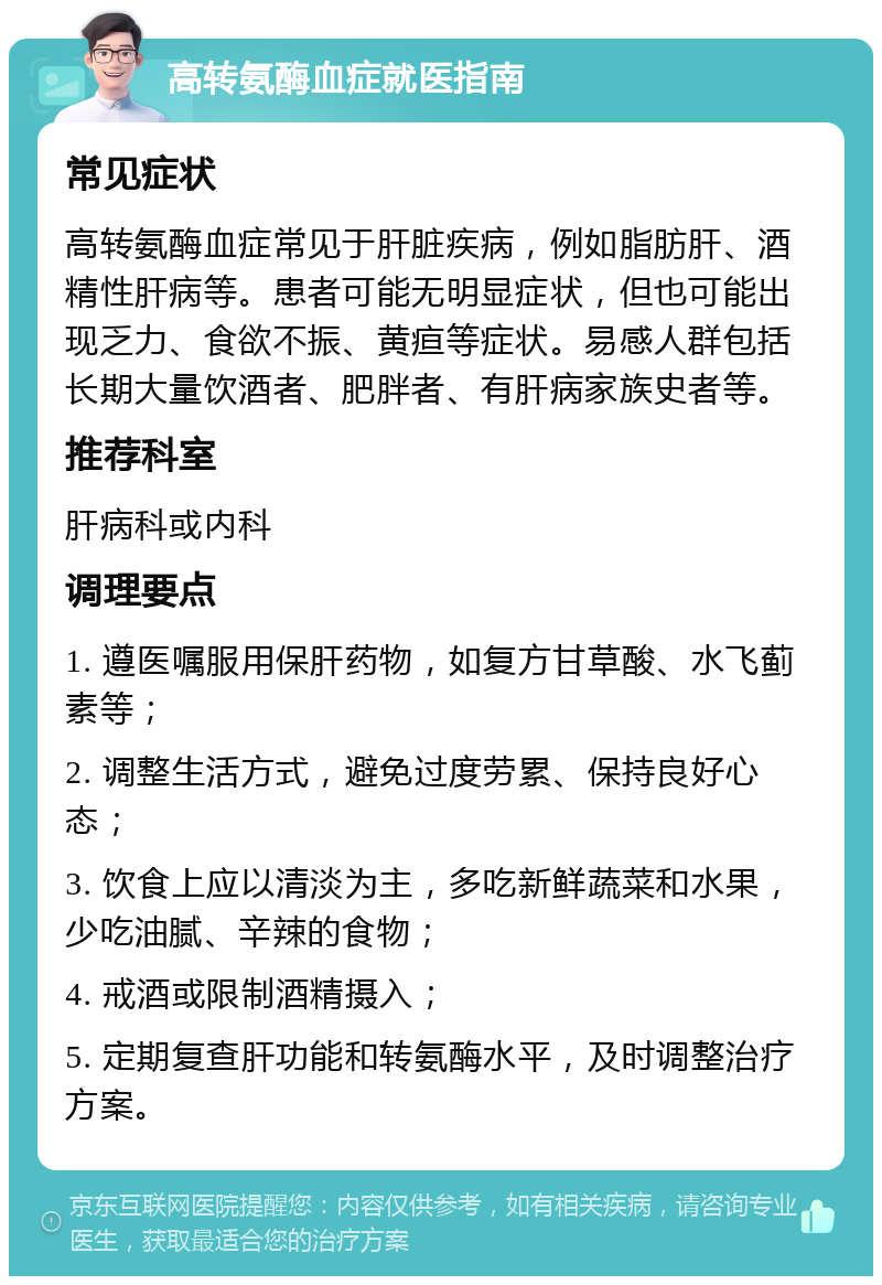 高转氨酶血症就医指南 常见症状 高转氨酶血症常见于肝脏疾病，例如脂肪肝、酒精性肝病等。患者可能无明显症状，但也可能出现乏力、食欲不振、黄疸等症状。易感人群包括长期大量饮酒者、肥胖者、有肝病家族史者等。 推荐科室 肝病科或内科 调理要点 1. 遵医嘱服用保肝药物，如复方甘草酸、水飞蓟素等； 2. 调整生活方式，避免过度劳累、保持良好心态； 3. 饮食上应以清淡为主，多吃新鲜蔬菜和水果，少吃油腻、辛辣的食物； 4. 戒酒或限制酒精摄入； 5. 定期复查肝功能和转氨酶水平，及时调整治疗方案。