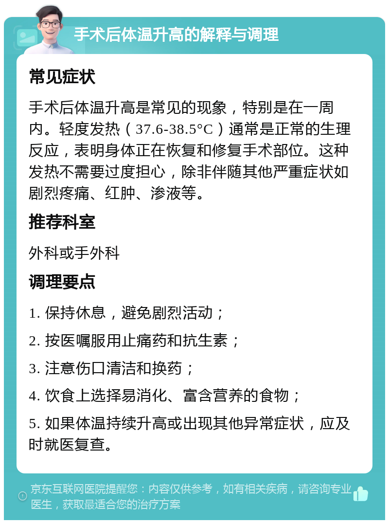 手术后体温升高的解释与调理 常见症状 手术后体温升高是常见的现象，特别是在一周内。轻度发热（37.6-38.5°C）通常是正常的生理反应，表明身体正在恢复和修复手术部位。这种发热不需要过度担心，除非伴随其他严重症状如剧烈疼痛、红肿、渗液等。 推荐科室 外科或手外科 调理要点 1. 保持休息，避免剧烈活动； 2. 按医嘱服用止痛药和抗生素； 3. 注意伤口清洁和换药； 4. 饮食上选择易消化、富含营养的食物； 5. 如果体温持续升高或出现其他异常症状，应及时就医复查。