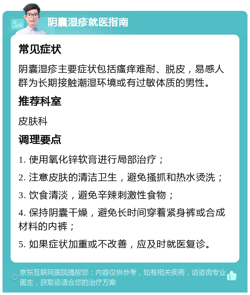 阴囊湿疹就医指南 常见症状 阴囊湿疹主要症状包括瘙痒难耐、脱皮，易感人群为长期接触潮湿环境或有过敏体质的男性。 推荐科室 皮肤科 调理要点 1. 使用氧化锌软膏进行局部治疗； 2. 注意皮肤的清洁卫生，避免搔抓和热水烫洗； 3. 饮食清淡，避免辛辣刺激性食物； 4. 保持阴囊干燥，避免长时间穿着紧身裤或合成材料的内裤； 5. 如果症状加重或不改善，应及时就医复诊。