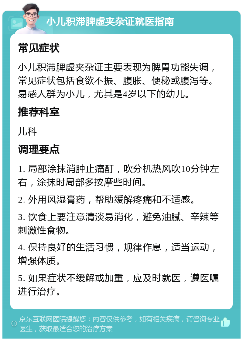 小儿积滞脾虚夹杂证就医指南 常见症状 小儿积滞脾虚夹杂证主要表现为脾胃功能失调，常见症状包括食欲不振、腹胀、便秘或腹泻等。易感人群为小儿，尤其是4岁以下的幼儿。 推荐科室 儿科 调理要点 1. 局部涂抹消肿止痛酊，吹分机热风吹10分钟左右，涂抹时局部多按摩些时间。 2. 外用风湿膏药，帮助缓解疼痛和不适感。 3. 饮食上要注意清淡易消化，避免油腻、辛辣等刺激性食物。 4. 保持良好的生活习惯，规律作息，适当运动，增强体质。 5. 如果症状不缓解或加重，应及时就医，遵医嘱进行治疗。