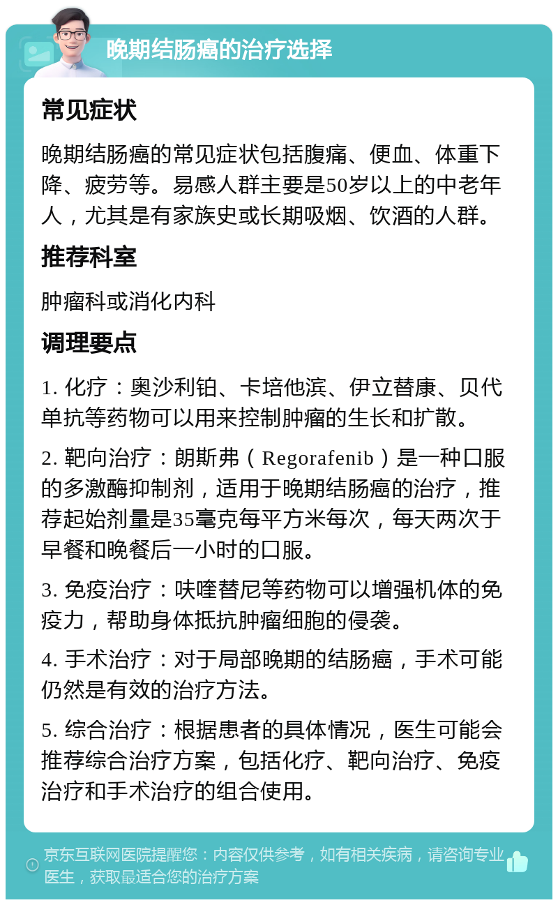 晚期结肠癌的治疗选择 常见症状 晚期结肠癌的常见症状包括腹痛、便血、体重下降、疲劳等。易感人群主要是50岁以上的中老年人，尤其是有家族史或长期吸烟、饮酒的人群。 推荐科室 肿瘤科或消化内科 调理要点 1. 化疗：奥沙利铂、卡培他滨、伊立替康、贝代单抗等药物可以用来控制肿瘤的生长和扩散。 2. 靶向治疗：朗斯弗（Regorafenib）是一种口服的多激酶抑制剂，适用于晚期结肠癌的治疗，推荐起始剂量是35毫克每平方米每次，每天两次于早餐和晚餐后一小时的口服。 3. 免疫治疗：呋喹替尼等药物可以增强机体的免疫力，帮助身体抵抗肿瘤细胞的侵袭。 4. 手术治疗：对于局部晚期的结肠癌，手术可能仍然是有效的治疗方法。 5. 综合治疗：根据患者的具体情况，医生可能会推荐综合治疗方案，包括化疗、靶向治疗、免疫治疗和手术治疗的组合使用。