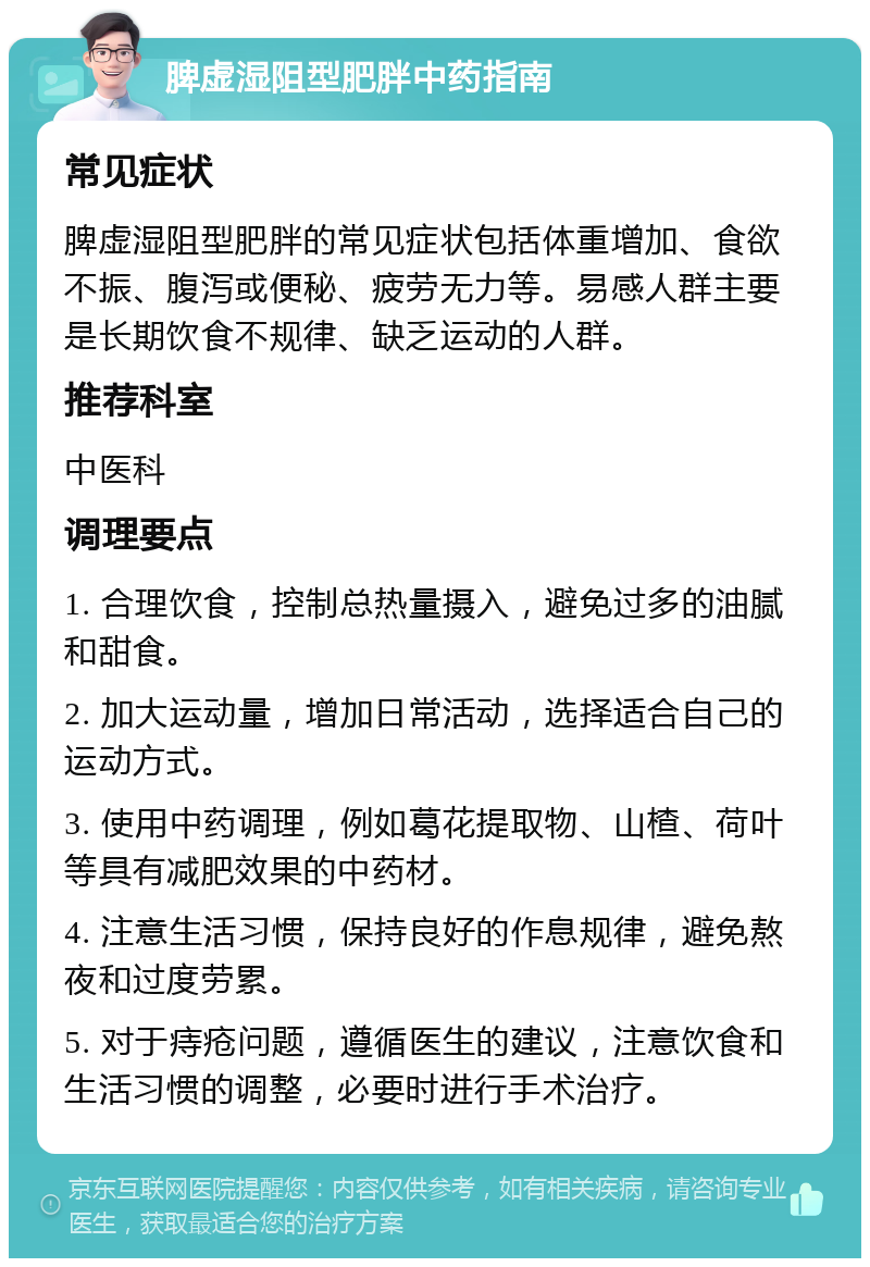 脾虚湿阻型肥胖中药指南 常见症状 脾虚湿阻型肥胖的常见症状包括体重增加、食欲不振、腹泻或便秘、疲劳无力等。易感人群主要是长期饮食不规律、缺乏运动的人群。 推荐科室 中医科 调理要点 1. 合理饮食，控制总热量摄入，避免过多的油腻和甜食。 2. 加大运动量，增加日常活动，选择适合自己的运动方式。 3. 使用中药调理，例如葛花提取物、山楂、荷叶等具有减肥效果的中药材。 4. 注意生活习惯，保持良好的作息规律，避免熬夜和过度劳累。 5. 对于痔疮问题，遵循医生的建议，注意饮食和生活习惯的调整，必要时进行手术治疗。