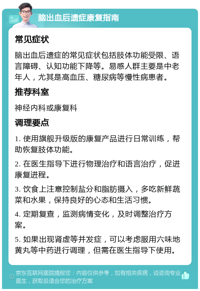 脑出血后遗症康复指南 常见症状 脑出血后遗症的常见症状包括肢体功能受限、语言障碍、认知功能下降等。易感人群主要是中老年人，尤其是高血压、糖尿病等慢性病患者。 推荐科室 神经内科或康复科 调理要点 1. 使用旗舰升级版的康复产品进行日常训练，帮助恢复肢体功能。 2. 在医生指导下进行物理治疗和语言治疗，促进康复进程。 3. 饮食上注意控制盐分和脂肪摄入，多吃新鲜蔬菜和水果，保持良好的心态和生活习惯。 4. 定期复查，监测病情变化，及时调整治疗方案。 5. 如果出现肾虚等并发症，可以考虑服用六味地黄丸等中药进行调理，但需在医生指导下使用。