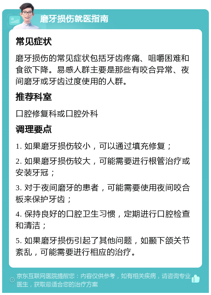 磨牙损伤就医指南 常见症状 磨牙损伤的常见症状包括牙齿疼痛、咀嚼困难和食欲下降。易感人群主要是那些有咬合异常、夜间磨牙或牙齿过度使用的人群。 推荐科室 口腔修复科或口腔外科 调理要点 1. 如果磨牙损伤较小，可以通过填充修复； 2. 如果磨牙损伤较大，可能需要进行根管治疗或安装牙冠； 3. 对于夜间磨牙的患者，可能需要使用夜间咬合板来保护牙齿； 4. 保持良好的口腔卫生习惯，定期进行口腔检查和清洁； 5. 如果磨牙损伤引起了其他问题，如颞下颌关节紊乱，可能需要进行相应的治疗。