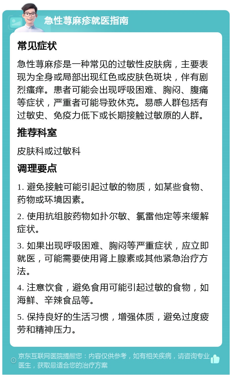 急性荨麻疹就医指南 常见症状 急性荨麻疹是一种常见的过敏性皮肤病，主要表现为全身或局部出现红色或皮肤色斑块，伴有剧烈瘙痒。患者可能会出现呼吸困难、胸闷、腹痛等症状，严重者可能导致休克。易感人群包括有过敏史、免疫力低下或长期接触过敏原的人群。 推荐科室 皮肤科或过敏科 调理要点 1. 避免接触可能引起过敏的物质，如某些食物、药物或环境因素。 2. 使用抗组胺药物如扑尔敏、氯雷他定等来缓解症状。 3. 如果出现呼吸困难、胸闷等严重症状，应立即就医，可能需要使用肾上腺素或其他紧急治疗方法。 4. 注意饮食，避免食用可能引起过敏的食物，如海鲜、辛辣食品等。 5. 保持良好的生活习惯，增强体质，避免过度疲劳和精神压力。