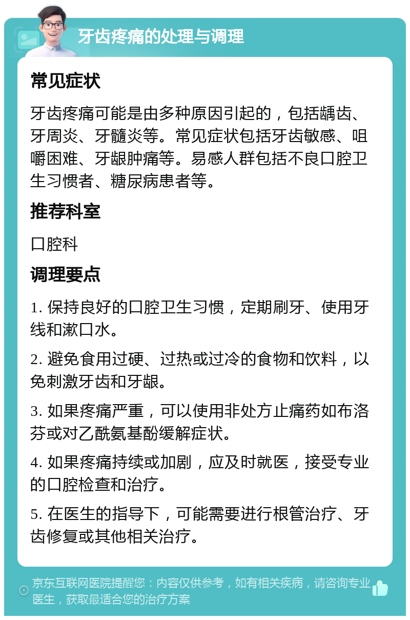 牙齿疼痛的处理与调理 常见症状 牙齿疼痛可能是由多种原因引起的，包括龋齿、牙周炎、牙髓炎等。常见症状包括牙齿敏感、咀嚼困难、牙龈肿痛等。易感人群包括不良口腔卫生习惯者、糖尿病患者等。 推荐科室 口腔科 调理要点 1. 保持良好的口腔卫生习惯，定期刷牙、使用牙线和漱口水。 2. 避免食用过硬、过热或过冷的食物和饮料，以免刺激牙齿和牙龈。 3. 如果疼痛严重，可以使用非处方止痛药如布洛芬或对乙酰氨基酚缓解症状。 4. 如果疼痛持续或加剧，应及时就医，接受专业的口腔检查和治疗。 5. 在医生的指导下，可能需要进行根管治疗、牙齿修复或其他相关治疗。