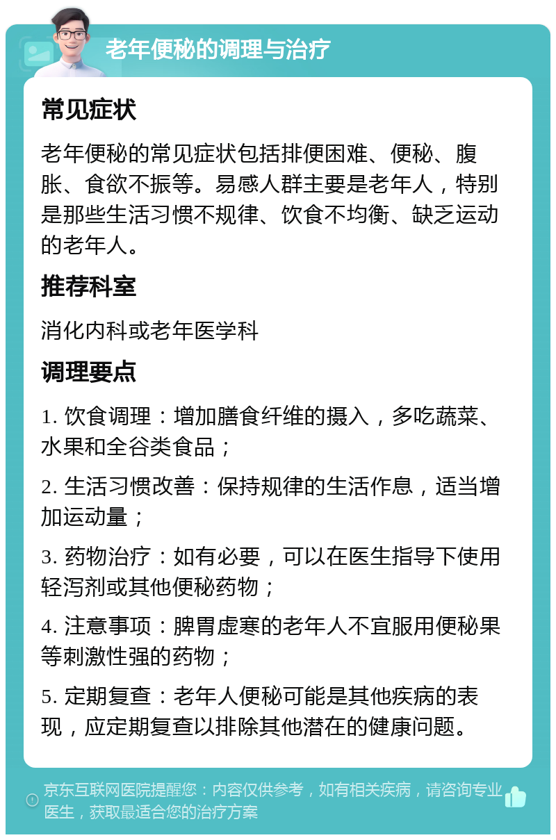 老年便秘的调理与治疗 常见症状 老年便秘的常见症状包括排便困难、便秘、腹胀、食欲不振等。易感人群主要是老年人，特别是那些生活习惯不规律、饮食不均衡、缺乏运动的老年人。 推荐科室 消化内科或老年医学科 调理要点 1. 饮食调理：增加膳食纤维的摄入，多吃蔬菜、水果和全谷类食品； 2. 生活习惯改善：保持规律的生活作息，适当增加运动量； 3. 药物治疗：如有必要，可以在医生指导下使用轻泻剂或其他便秘药物； 4. 注意事项：脾胃虚寒的老年人不宜服用便秘果等刺激性强的药物； 5. 定期复查：老年人便秘可能是其他疾病的表现，应定期复查以排除其他潜在的健康问题。